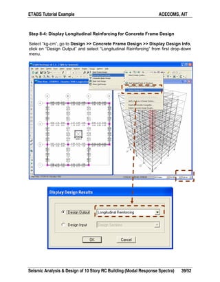 ETABS Tutorial Example ACECOMS, AIT
Seismic Analysis & Design of 10 Story RC Building (Modal Response Spectra) 39/52
Step 8-4: Display Longitudinal Reinforcing for Concrete Frame Design
Select “kg-cm”, go to Design >> Concrete Frame Design >> Display Design Info,
click on “Design Output” and select “Longitudinal Reinforcing” from first drop-down
menu.
 