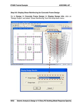 ETABS Tutorial Example ACECOMS, AIT
40/52 Seismic Analysis & Design of 10 Story RC Building (Modal Response Spectra)
Step 8-5: Display Shear Reinforcing for Concrete Frame Design
Go to Design >> Concrete Frame Design >> Display Design Info, click on
“Design Output” and select “Shear Reinforcing” from first drop-down menu.
 