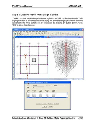 ETABS Tutorial Example ACECOMS, AIT
Seismic Analysis & Design of 10 Story RC Building (Modal Response Spectra) 41/52
Step 8-6: Display Concrete Frame Design in Details
To see concrete frame design in details, right mouse click on desired element. The
highlighted row is the critical location along the element length (maximum required
reinforcement). More details can be displayed by clicking on button below. Click
”OK” to close this dialogue.
 