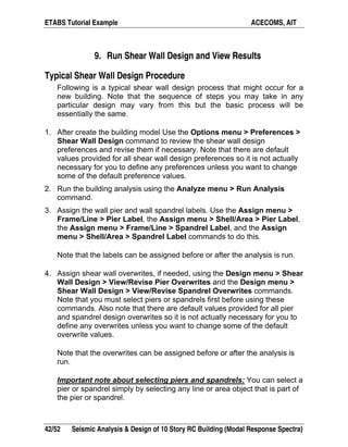 ETABS Tutorial Example ACECOMS, AIT
42/52 Seismic Analysis & Design of 10 Story RC Building (Modal Response Spectra)
9. Run Shear Wall Design and View Results
Typical Shear Wall Design Procedure
Following is a typical shear wall design process that might occur for a
new building. Note that the sequence of steps you may take in any
particular design may vary from this but the basic process will be
essentially the same.
1. After create the building model Use the Options menu > Preferences >
Shear Wall Design command to review the shear wall design
preferences and revise them if necessary. Note that there are default
values provided for all shear wall design preferences so it is not actually
necessary for you to define any preferences unless you want to change
some of the default preference values.
2. Run the building analysis using the Analyze menu > Run Analysis
command.
3. Assign the wall pier and wall spandrel labels. Use the Assign menu >
Frame/Line > Pier Label, the Assign menu > Shell/Area > Pier Label,
the Assign menu > Frame/Line > Spandrel Label, and the Assign
menu > Shell/Area > Spandrel Label commands to do this.
Note that the labels can be assigned before or after the analysis is run.
4. Assign shear wall overwrites, if needed, using the Design menu > Shear
Wall Design > View/Revise Pier Overwrites and the Design menu >
Shear Wall Design > View/Revise Spandrel Overwrites commands.
Note that you must select piers or spandrels first before using these
commands. Also note that there are default values provided for all pier
and spandrel design overwrites so it is not actually necessary for you to
define any overwrites unless you want to change some of the default
overwrite values.
Note that the overwrites can be assigned before or after the analysis is
run.
Important note about selecting piers and spandrels: You can select a
pier or spandrel simply by selecting any line or area object that is part of
the pier or spandrel.
 