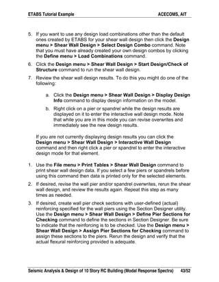 ETABS Tutorial Example ACECOMS, AIT
Seismic Analysis & Design of 10 Story RC Building (Modal Response Spectra) 43/52
5. If you want to use any design load combinations other than the default
ones created by ETABS for your shear wall design then click the Design
menu > Shear Wall Design > Select Design Combo command. Note
that you must have already created your own design combos by clicking
the Define menu > Load Combinations command.
6. Click the Design menu > Shear Wall Design > Start Design/Check of
Structure command to run the shear wall design.
7. Review the shear wall design results. To do this you might do one of the
following:
a. Click the Design menu > Shear Wall Design > Display Design
Info command to display design information on the model.
b. Right click on a pier or spandrel while the design results are
displayed on it to enter the interactive wall design mode. Note
that while you are in this mode you can revise overwrites and
immediately see the new design results.
If you are not currently displaying design results you can click the
Design menu > Shear Wall Design > Interactive Wall Design
command and then right click a pier or spandrel to enter the interactive
design mode for that element.
1. Use the File menu > Print Tables > Shear Wall Design command to
print shear wall design data. If you select a few piers or spandrels before
using this command then data is printed only for the selected elements.
2. If desired, revise the wall pier and/or spandrel overwrites, rerun the shear
wall design, and review the results again. Repeat this step as many
times as needed.
3. If desired, create wall pier check sections with user-defined (actual)
reinforcing specified for the wall piers using the Section Designer utility.
Use the Design menu > Shear Wall Design > Define Pier Sections for
Checking command to define the sections in Section Designer. Be sure
to indicate that the reinforcing is to be checked. Use the Design menu >
Shear Wall Design > Assign Pier Sections for Checking command to
assign these sections to the piers. Rerun the design and verify that the
actual flexural reinforcing provided is adequate.
 