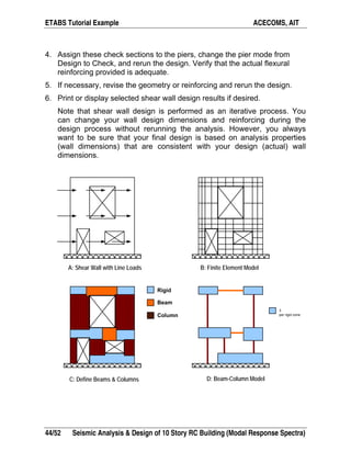 ETABS Tutorial Example ACECOMS, AIT
44/52 Seismic Analysis & Design of 10 Story RC Building (Modal Response Spectra)
4. Assign these check sections to the piers, change the pier mode from
Design to Check, and rerun the design. Verify that the actual flexural
reinforcing provided is adequate.
5. If necessary, revise the geometry or reinforcing and rerun the design.
6. Print or display selected shear wall design results if desired.
Note that shear wall design is performed as an iterative process. You
can change your wall design dimensions and reinforcing during the
design process without rerunning the analysis. However, you always
want to be sure that your final design is based on analysis properties
(wall dimensions) that are consistent with your design (actual) wall
dimensions.
3
per rigid zone
Rigid
Beam
Column
A: Shear Wall with Line Loads B: Finite Element Model
C: Define Beams & Columns D: Beam-Column Model
 