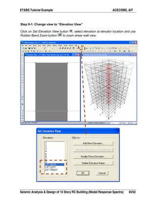 ETABS Tutorial Example ACECOMS, AIT
Seismic Analysis & Design of 10 Story RC Building (Modal Response Spectra) 45/52
Step 9-1: Change view to “Elevation View”
Click on Set Elevation View button , select elevation at elevator location and use
Rubber Band Zoom button to zoom shear wall view.
 