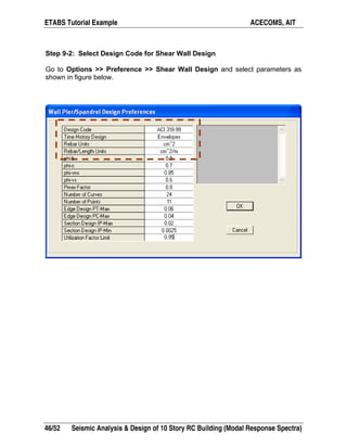 ETABS Tutorial Example ACECOMS, AIT
46/52 Seismic Analysis & Design of 10 Story RC Building (Modal Response Spectra)
Step 9-2: Select Design Code for Shear Wall Design
Go to Options >> Preference >> Shear Wall Design and select parameters as
shown in figure below.
 