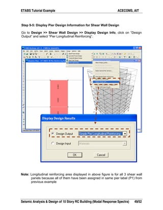 ETABS Tutorial Example ACECOMS, AIT
Seismic Analysis & Design of 10 Story RC Building (Modal Response Spectra) 49/52
Step 9-5: Display Pier Design Information for Shear Wall Design
Go to Design >> Shear Wall Design >> Display Design Info, click on “Design
Output” and select “Pier Longitudinal Reinforcing”.
Note: Longitudinal reinforcing area displayed in above figure is for all 3 shear wall
panels because all of them have been assigned in same pier label (P1) from
previous example
 