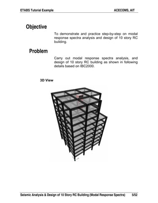 ETABS Tutorial Example ACECOMS, AIT
Seismic Analysis & Design of 10 Story RC Building (Modal Response Spectra) 5/52
Objective
To demonstrate and practice step-by-step on modal
response spectra analysis and design of 10 story RC
building.
Problem
Carry out modal response spectra analysis, and
design of 10 story RC building as shown in following
details based on IBC2000.
3D View
 