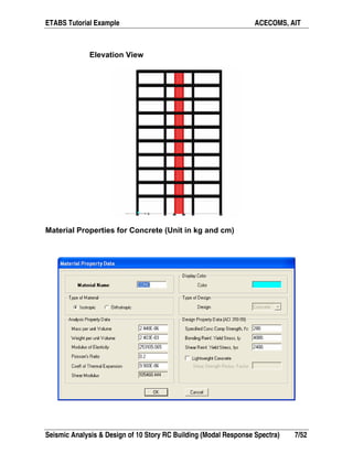ETABS Tutorial Example ACECOMS, AIT
Seismic Analysis & Design of 10 Story RC Building (Modal Response Spectra) 7/52
Elevation View
Material Properties for Concrete (Unit in kg and cm)
 