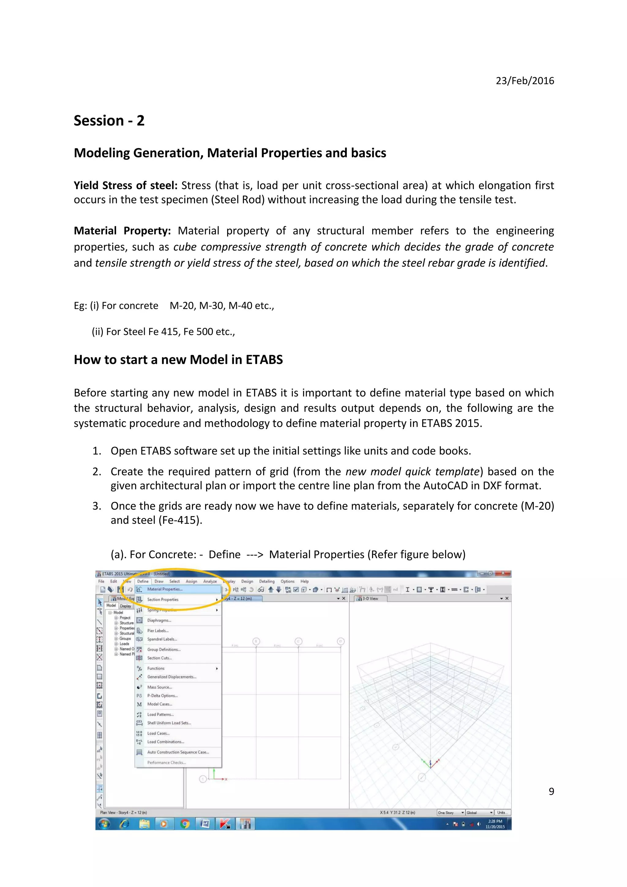 23/Feb/2016
Session - 2
Modeling Generation, Material Properties and basics
Yield Stress of steel: Stress (that is, load per unit cross-sectional area) at which elongation first
occurs in the test specimen (Steel Rod) without increasing the load during the tensile test.
Material Property: Material property of any structural member refers to the engineering
properties, such as cube compressive strength of concrete which decides the grade of concrete
and tensile strength or yield stress of the steel, based on which the steel rebar grade is identified.
Eg: (i) For concrete M-20, M-30, M-40 etc.,
(ii) For Steel Fe 415, Fe 500 etc.,
How to start a new Model in ETABS
Before starting any new model in ETABS it is important to define material type based on which
the structural behavior, analysis, design and results output depends on, the following are the
systematic procedure and methodology to define material property in ETABS 2015.
1. Open ETABS software set up the initial settings like units and code books.
2. Create the required pattern of grid (from the new model quick template) based on the
given architectural plan or import the centre line plan from the AutoCAD in DXF format.
3. Once the grids are ready now we have to define materials, separately for concrete (M-20)
and steel (Fe-415).
(a). For Concrete: - Define ---> Material Properties (Refer figure below)
9
 