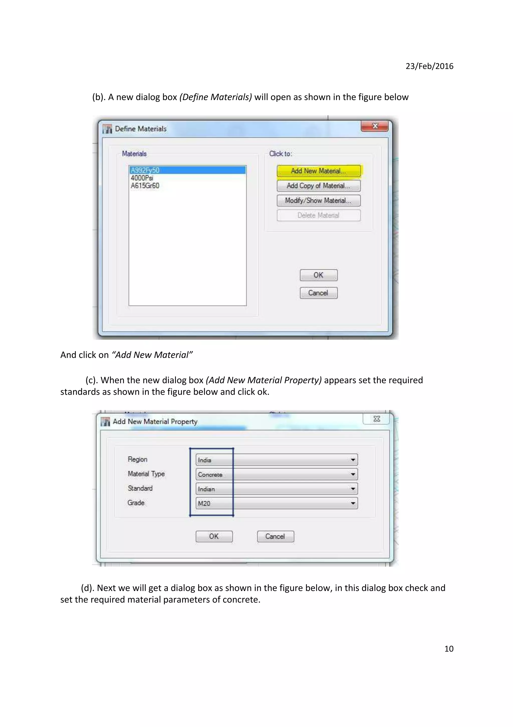 23/Feb/2016
(b). A new dialog box (Define Materials) will open as shown in the figure below
And click on “Add New Material”
(c). When the new dialog box (Add New Material Property) appears set the required
standards as shown in the figure below and click ok.
(d). Next we will get a dialog box as shown in the figure below, in this dialog box check and
set the required material parameters of concrete.
10
 
