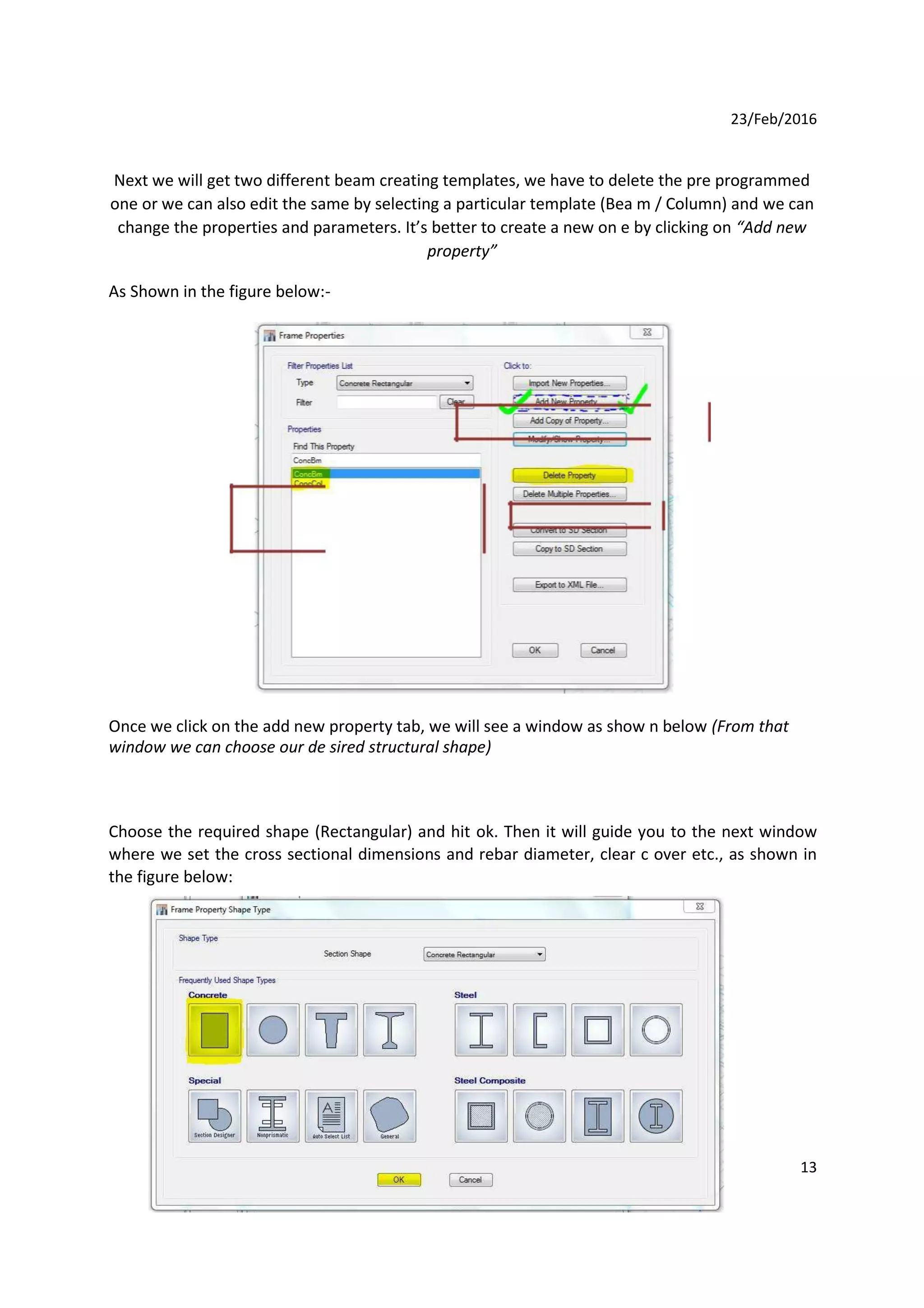 23/Feb/2016
Next we will get two different beam creating templates, we have to delete the pre programmed
one or we can also edit the same by selecting a particular template (Bea m / Column) and we can
change the properties and parameters. It’s better to create a new on e by clicking on “Add new
property”
As Shown in the figure below:-
Once we click on the add new property tab, we will see a window as show n below (From that
window we can choose our de sired structural shape)
Choose the required shape (Rectangular) and hit ok. Then it will guide you to the next window
where we set the cross sectional dimensions and rebar diameter, clear c over etc., as shown in
the figure below:
13
 