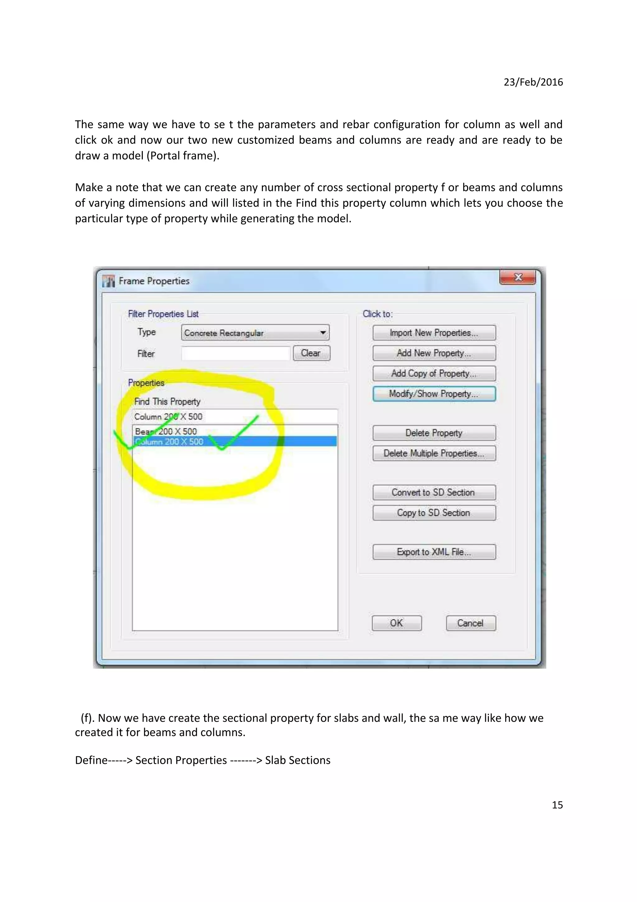 23/Feb/2016
The same way we have to se t the parameters and rebar configuration for column as well and
click ok and now our two new customized beams and columns are ready and are ready to be
draw a model (Portal frame).
Make a note that we can create any number of cross sectional property f or beams and columns
of varying dimensions and will listed in the Find this property column which lets you choose the
particular type of property while generating the model.
(f). Now we have create the sectional property for slabs and wall, the sa me way like how we
created it for beams and columns.
Define-----> Section Properties -------> Slab Sections
15
 