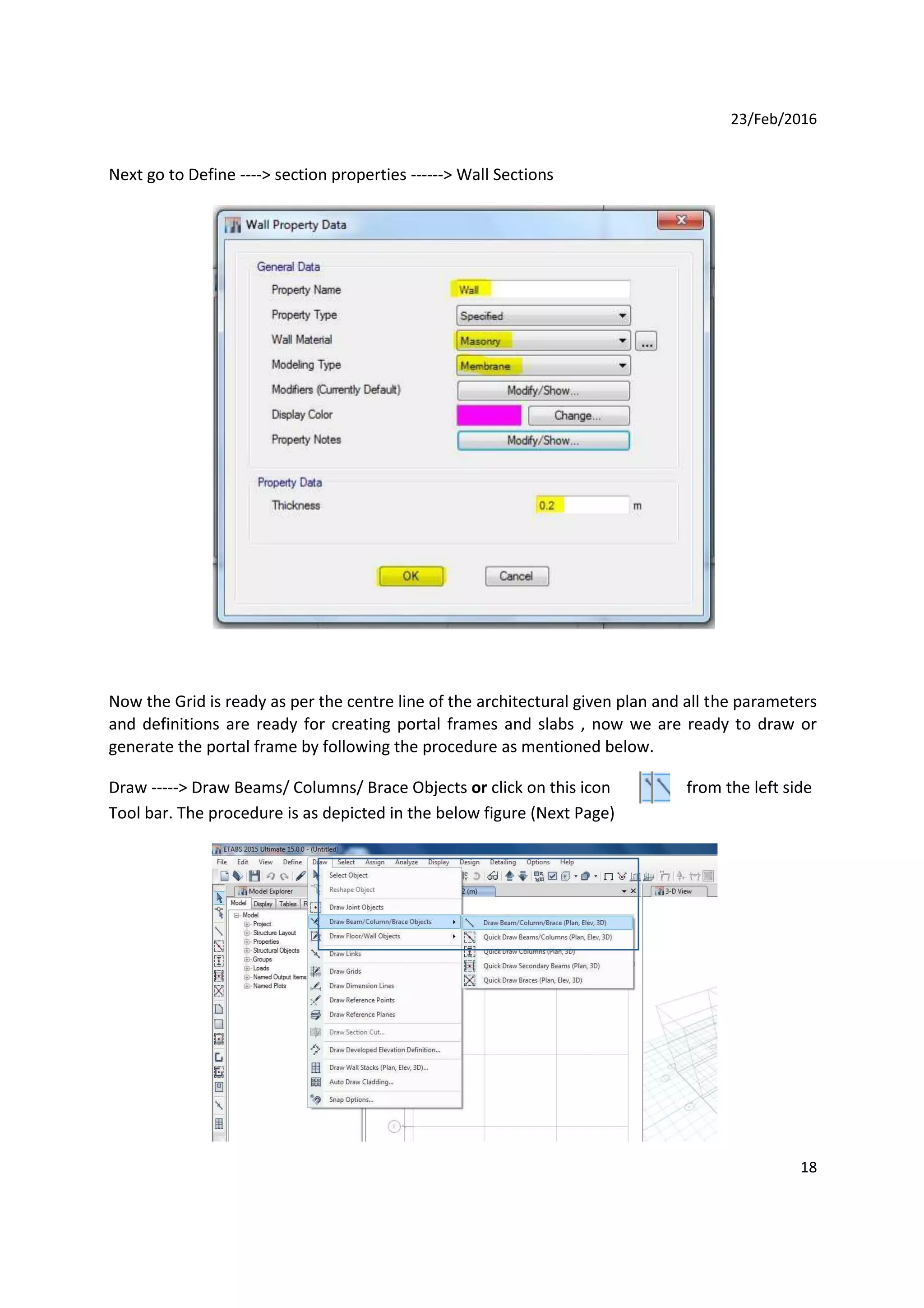 23/Feb/2016
Next go to Define ----> section properties ------> Wall Sections
Now the Grid is ready as per the centre line of the architectural given plan and all the parameters
and definitions are ready for creating portal frames and slabs , now we are ready to draw or
generate the portal frame by following the procedure as mentioned below.
Draw -----> Draw Beams/ Columns/ Brace Objects or click on this icon from the left side
Tool bar. The procedure is as depicted in the below figure (Next Page)
18
 