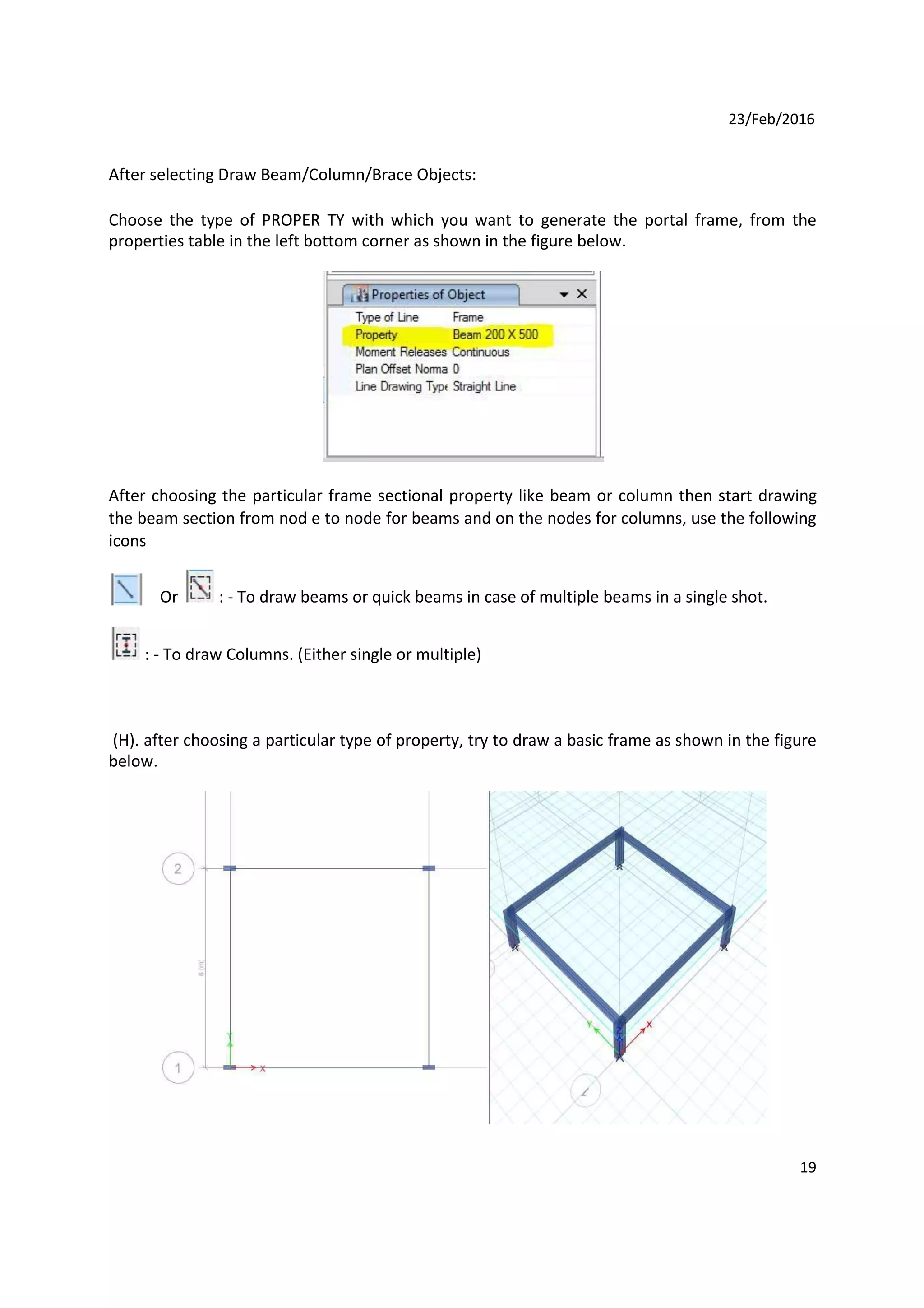 23/Feb/2016
After selecting Draw Beam/Column/Brace Objects:
Choose the type of PROPER TY with which you want to generate the portal frame, from the
properties table in the left bottom corner as shown in the figure below.
After choosing the particular frame sectional property like beam or column then start drawing
the beam section from nod e to node for beams and on the nodes for columns, use the following
icons
Or : - To draw beams or quick beams in case of multiple beams in a single shot.
: - To draw Columns. (Either single or multiple)
(H). after choosing a particular type of property, try to draw a basic frame as shown in the figure
below.
19
 