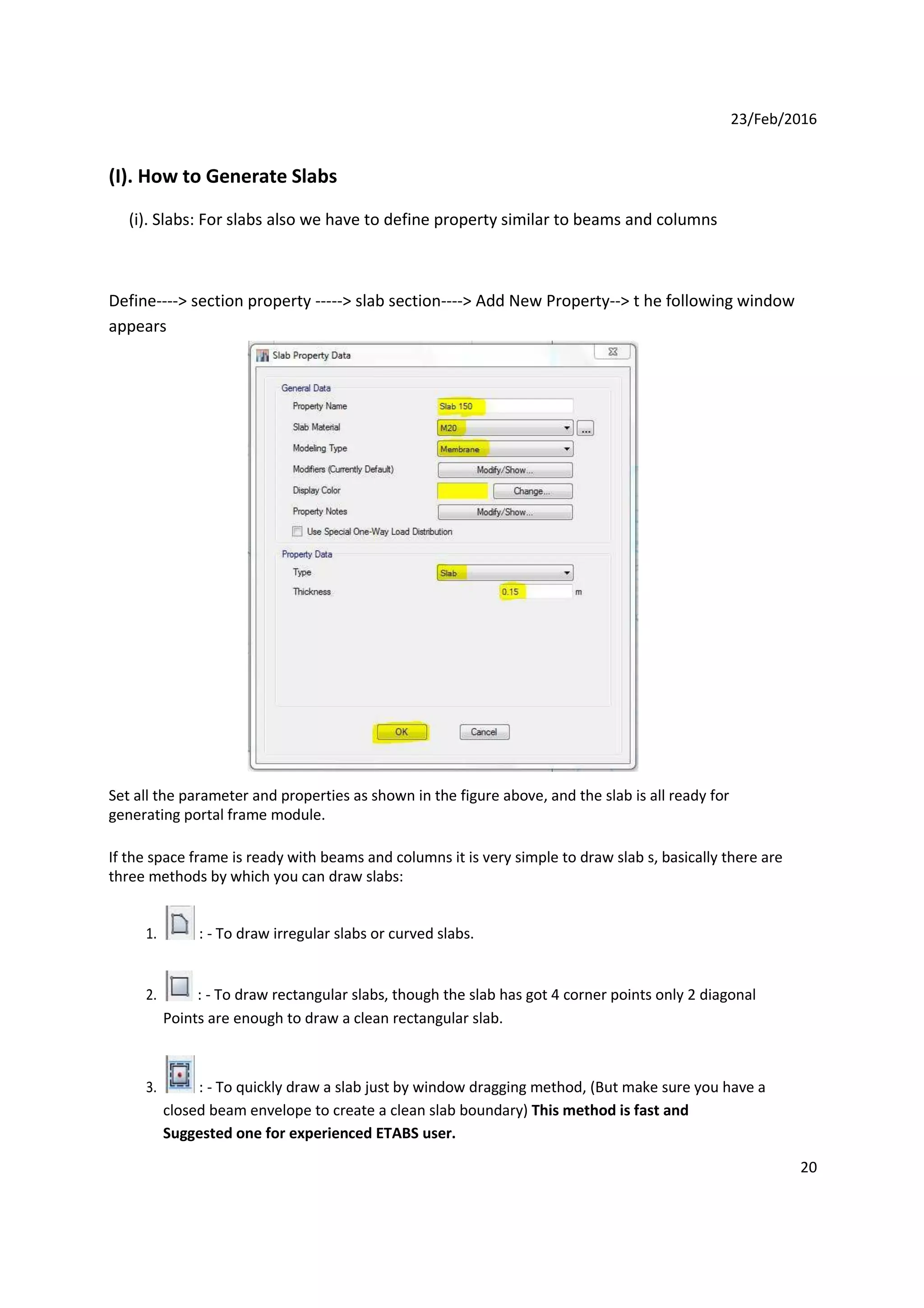 23/Feb/2016
(I). How to Generate Slabs
(i). Slabs: For slabs also we have to define property similar to beams and columns
Define----> section property -----> slab section----> Add New Property--> t he following window
appears
Set all the parameter and properties as shown in the figure above, and the slab is all ready for
generating portal frame module.
If the space frame is ready with beams and columns it is very simple to draw slab s, basically there are
three methods by which you can draw slabs:
1. : - To draw irregular slabs or curved slabs.
2. : - To draw rectangular slabs, though the slab has got 4 corner points only 2 diagonal s
Points are enough to draw a clean rectangular slab.
3. : - To quickly draw a slab just by window dragging method, (But make sure you have a g
closed beam envelope to create a clean slab boundary) This method is fast and j
Suggested one for experienced ETABS user.
20
 