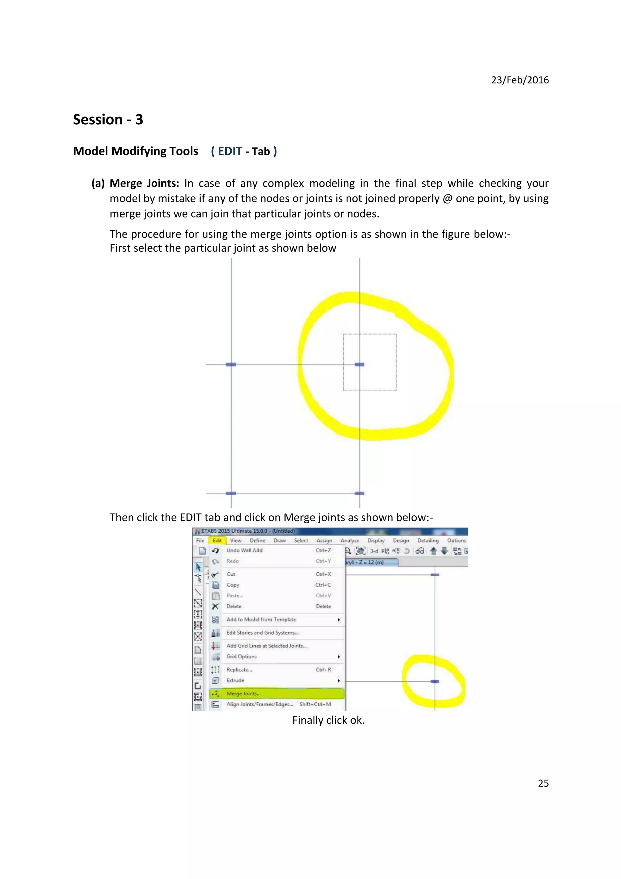 23/Feb/2016
Session - 3
Model Modifying Tools ( EDIT - Tab )
(a) Merge Joints: In case of any complex modeling in the final step while checking your
model by mistake if any of the nodes or joints is not joined properly @ one point, by using
merge joints we can join that particular joints or nodes.
The procedure for using the merge joints option is as shown in the figure below:-
First select the particular joint as shown below
Then click the EDIT tab and click on Merge joints as shown below:-
Finally click ok.
25
 