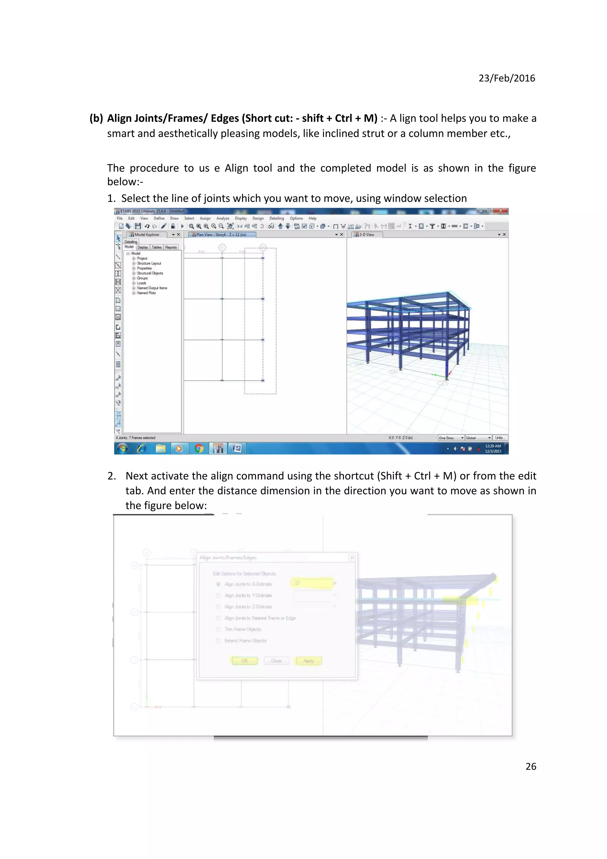 23/Feb/2016
(b) Align Joints/Frames/ Edges (Short cut: - shift + Ctrl + M) :- A lign tool helps you to make a
smart and aesthetically pleasing models, like inclined strut or a column member etc.,
The procedure to us e Align tool and the completed model is as shown in the figure
below:-
1. Select the line of joints which you want to move, using window selection
2. Next activate the align command using the shortcut (Shift + Ctrl + M) or from the edit
tab. And enter the distance dimension in the direction you want to move as shown in
the figure below:
26
 
