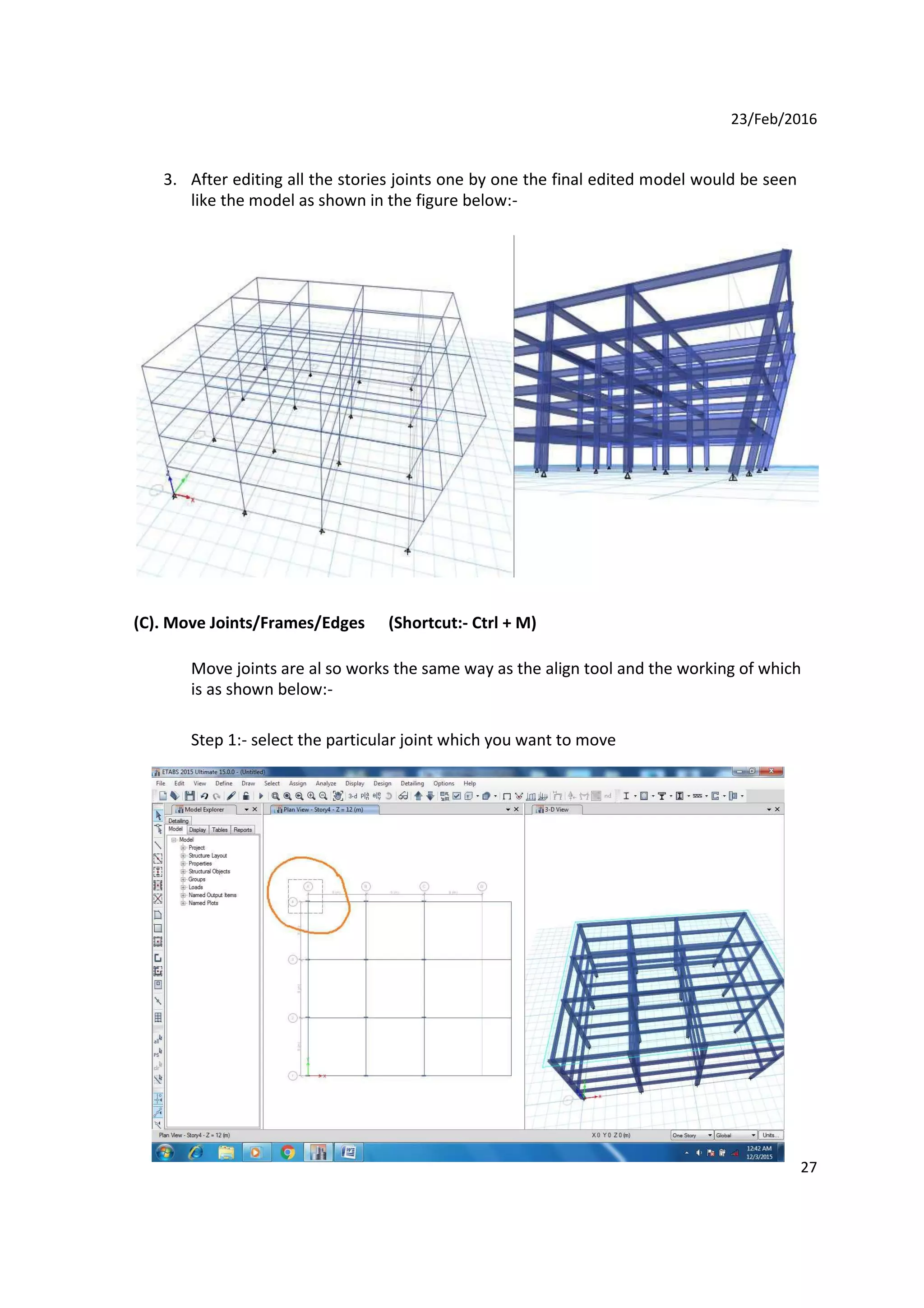 23/Feb/2016
3. After editing all the stories joints one by one the final edited model would be seen
like the model as shown in the figure below:-
(C). Move Joints/Frames/Edges (Shortcut:- Ctrl + M)
Move joints are al so works the same way as the align tool and the working of which
is as shown below:-
Step 1:- select the particular joint which you want to move
27
 