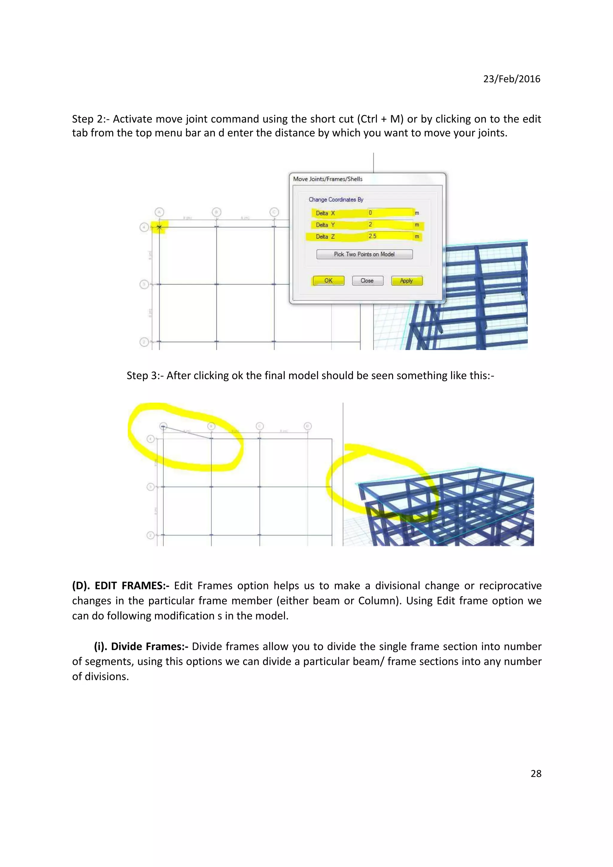 23/Feb/2016
Step 2:- Activate move joint command using the short cut (Ctrl + M) or by clicking on to the edit
tab from the top menu bar an d enter the distance by which you want to move your joints.
Step 3:- After clicking ok the final model should be seen something like this:-
(D). EDIT FRAMES:- Edit Frames option helps us to make a divisional change or reciprocative
changes in the particular frame member (either beam or Column). Using Edit frame option we
can do following modification s in the model.
(i). Divide Frames:- Divide frames allow you to divide the single frame section into number
of segments, using this options we can divide a particular beam/ frame sections into any number
of divisions.
28
 
