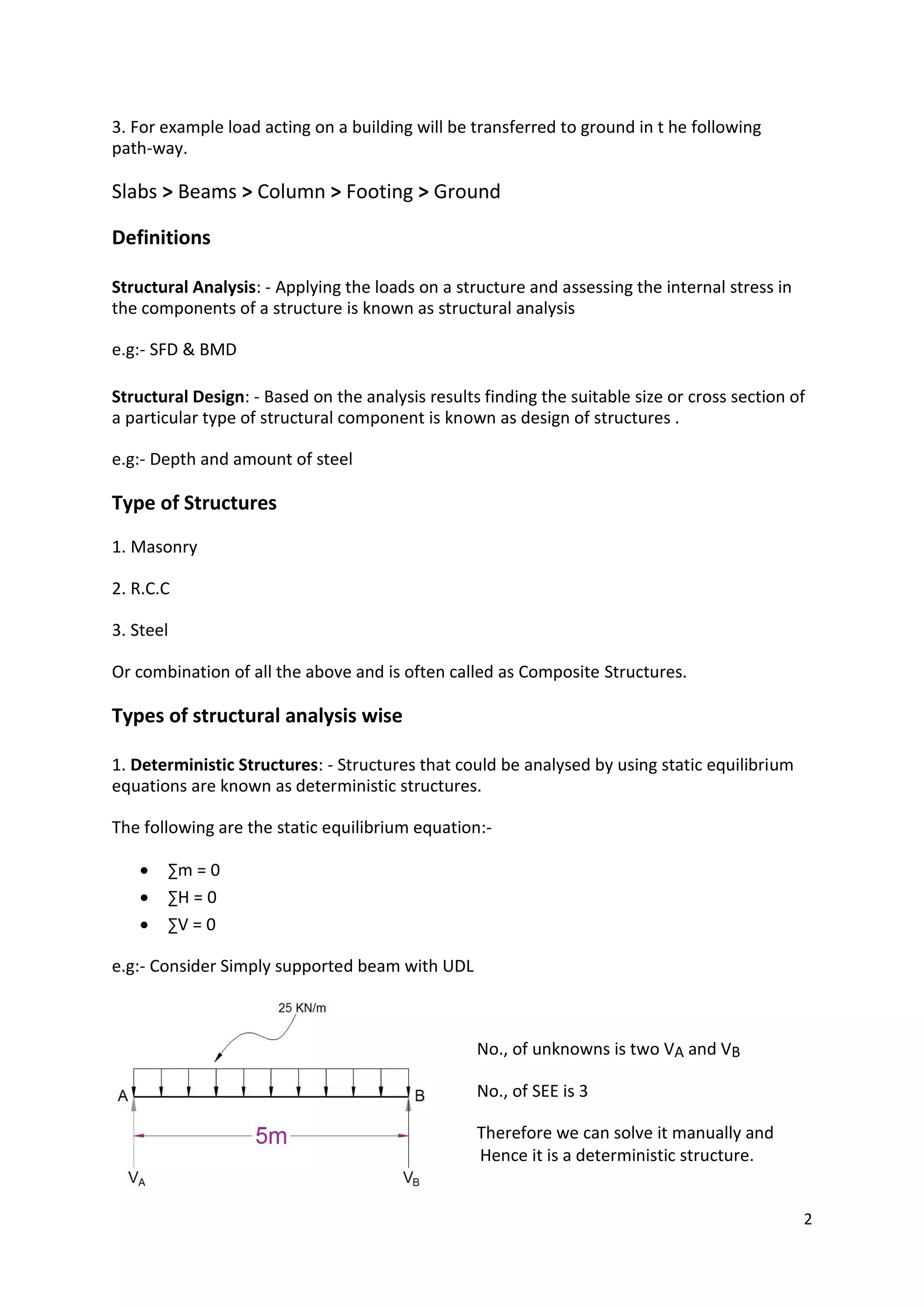 3. For example load acting on a building will be transferred to ground in t he following
path-way.
Slabs > Beams > Column > Footing > Ground
Definitions
Structural Analysis: - Applying the loads on a structure and assessing the internal stress in
the components of a structure is known as structural analysis
e.g:- SFD & BMD
Structural Design: - Based on the analysis results finding the suitable size or cross section of
a particular type of structural component is known as design of structures .
e.g:- Depth and amount of steel
Type of Structures
1. Masonry
2. R.C.C
3. Steel
Or combination of all the above and is often called as Composite Structures.
Types of structural analysis wise
1. Deterministic Structures: - Structures that could be analysed by using static equilibrium
equations are known as deterministic structures.
The following are the static equilibrium equation:-
 ∑m = 0

 ∑H = 0

 ∑V = 0
e.g:- Consider Simply supported beam with UDL
No., of unknowns is two VA and VB
No., of SEE is 3
Therefore we can solve it manually and
Hence it is a deterministic structure.
2
 