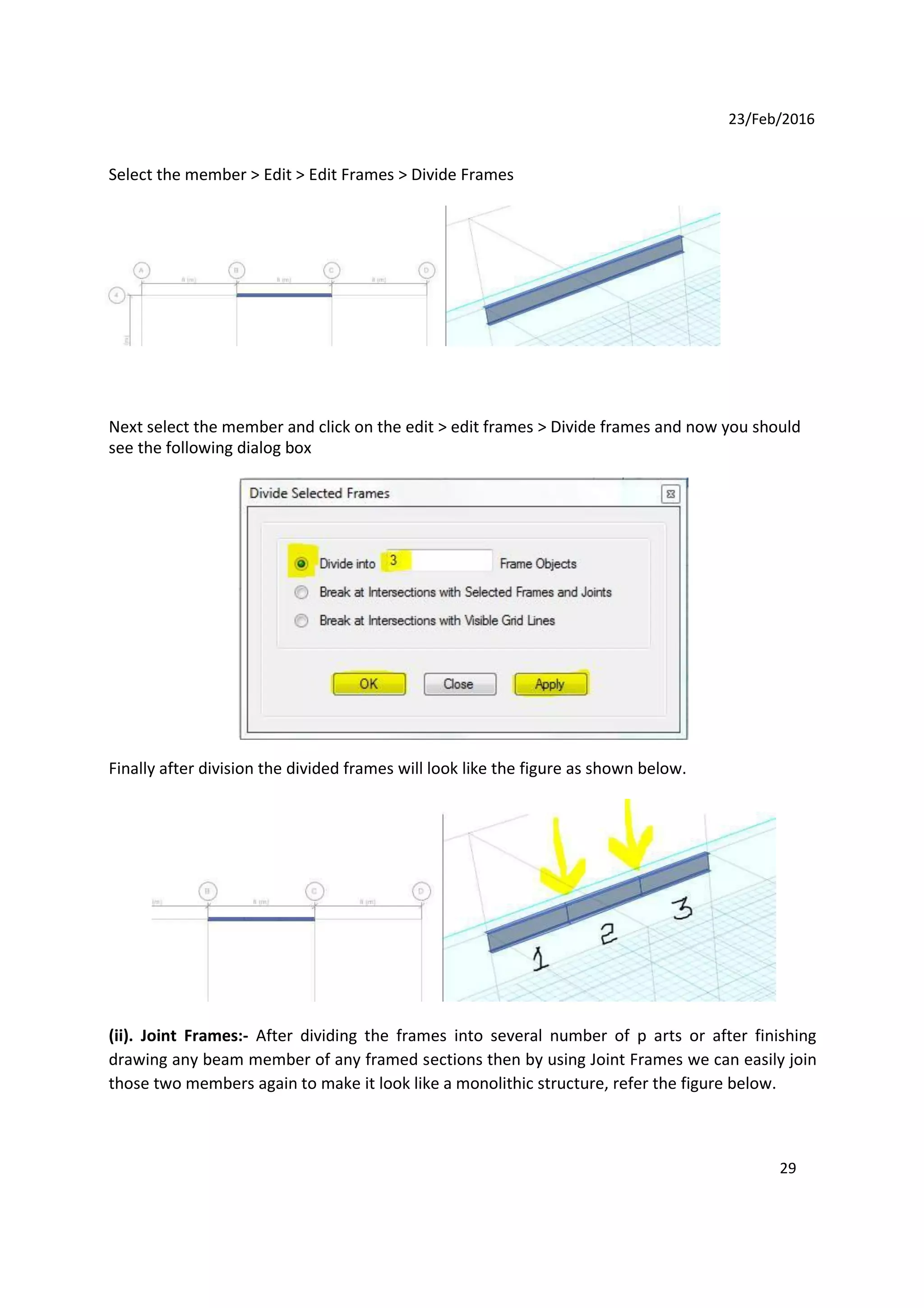 23/Feb/2016
Select the member > Edit > Edit Frames > Divide Frames
Next select the member and click on the edit > edit frames > Divide frames and now you should
see the following dialog box
Finally after division the divided frames will look like the figure as shown below.
(ii). Joint Frames:- After dividing the frames into several number of p arts or after finishing
drawing any beam member of any framed sections then by using Joint Frames we can easily join
those two members again to make it look like a monolithic structure, refer the figure below.
29
 