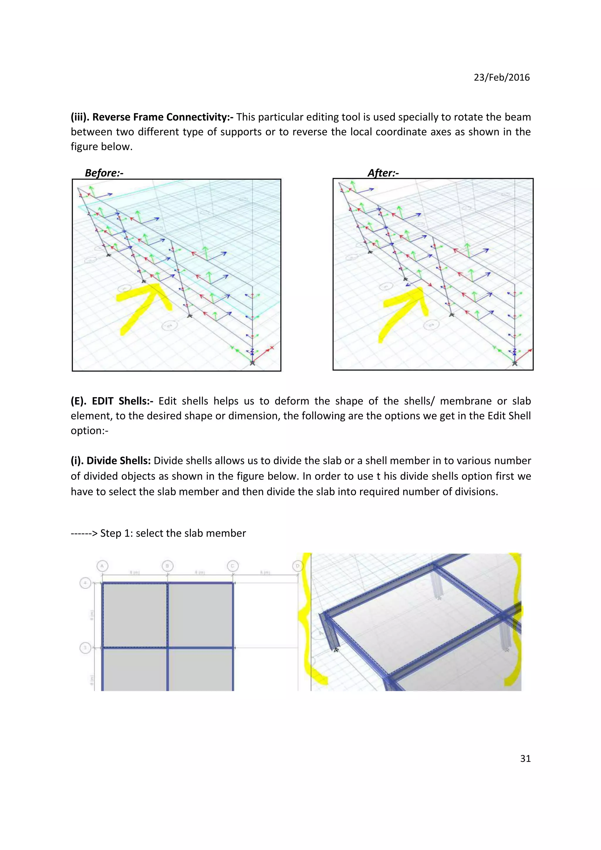 23/Feb/2016
(iii). Reverse Frame Connectivity:- This particular editing tool is used specially to rotate the beam
between two different type of supports or to reverse the local coordinate axes as shown in the
figure below.
Before:- After:-
(E). EDIT Shells:- Edit shells helps us to deform the shape of the shells/ membrane or slab
element, to the desired shape or dimension, the following are the options we get in the Edit Shell
option:-
(i). Divide Shells: Divide shells allows us to divide the slab or a shell member in to various number
of divided objects as shown in the figure below. In order to use t his divide shells option first we
have to select the slab member and then divide the slab into required number of divisions.
------> Step 1: select the slab member
31
 