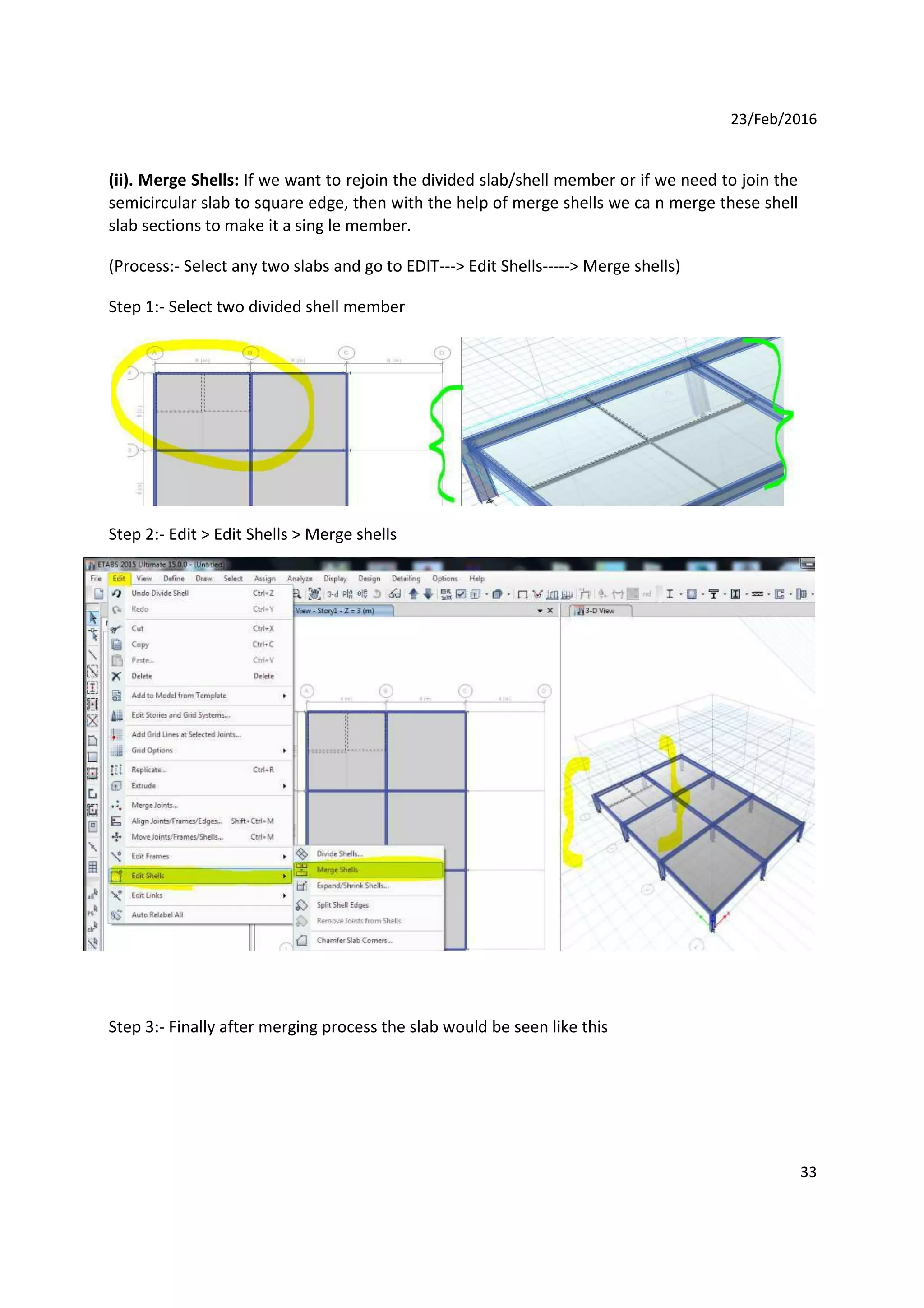 23/Feb/2016
(ii). Merge Shells: If we want to rejoin the divided slab/shell member or if we need to join the
semicircular slab to square edge, then with the help of merge shells we ca n merge these shell
slab sections to make it a sing le member.
(Process:- Select any two slabs and go to EDIT---> Edit Shells-----> Merge shells)
Step 1:- Select two divided shell member
Step 2:- Edit > Edit Shells > Merge shells
Step 3:- Finally after merging process the slab would be seen like this
33
 