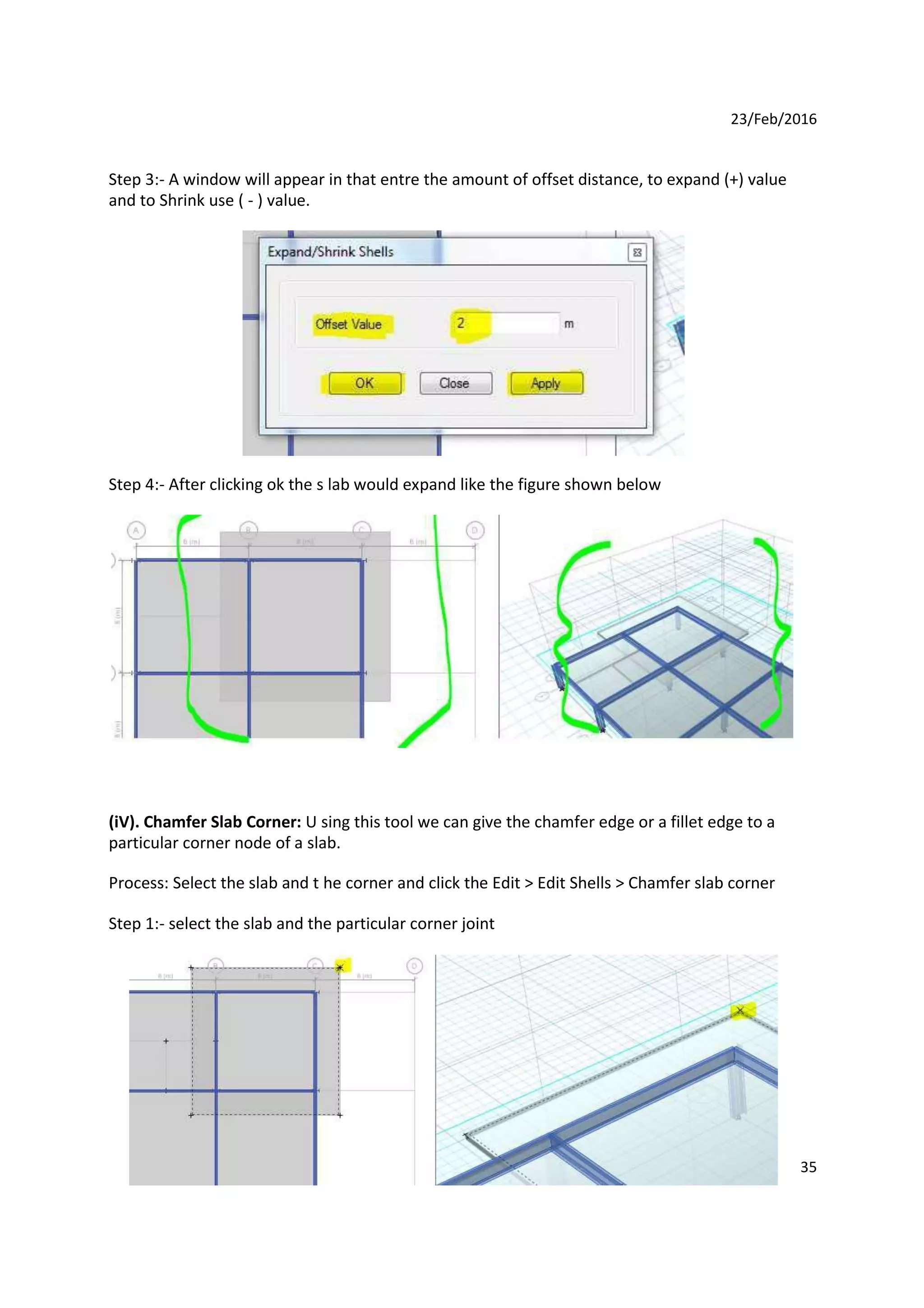 23/Feb/2016
Step 3:- A window will appear in that entre the amount of offset distance, to expand (+) value
and to Shrink use ( - ) value.
Step 4:- After clicking ok the s lab would expand like the figure shown below
(iV). Chamfer Slab Corner: U sing this tool we can give the chamfer edge or a fillet edge to a
particular corner node of a slab.
Process: Select the slab and t he corner and click the Edit > Edit Shells > Chamfer slab corner
Step 1:- select the slab and the particular corner joint
35
 