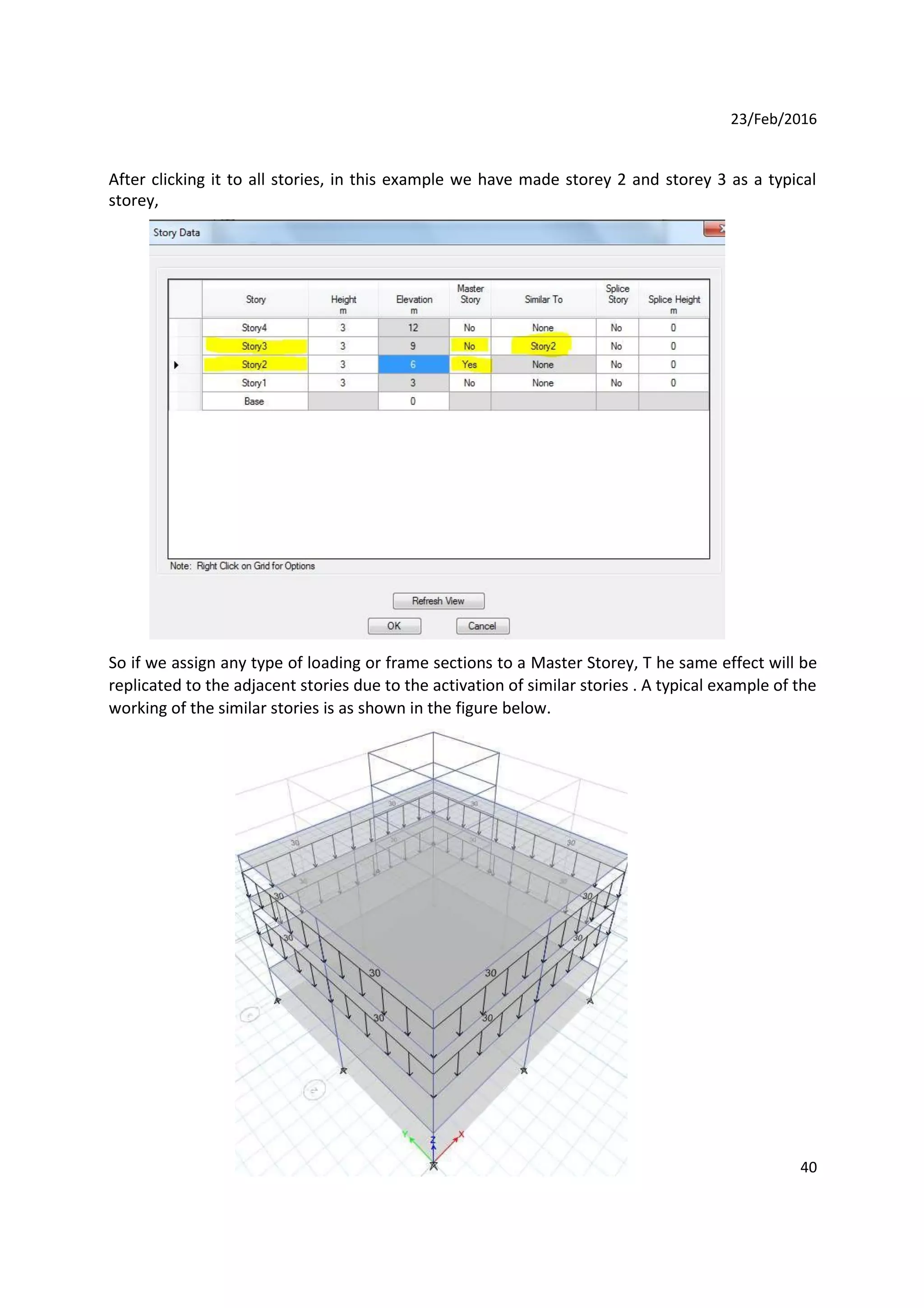 23/Feb/2016
After clicking it to all stories, in this example we have made storey 2 and storey 3 as a typical
storey,
So if we assign any type of loading or frame sections to a Master Storey, T he same effect will be
replicated to the adjacent stories due to the activation of similar stories . A typical example of the
working of the similar stories is as shown in the figure below.
40
 