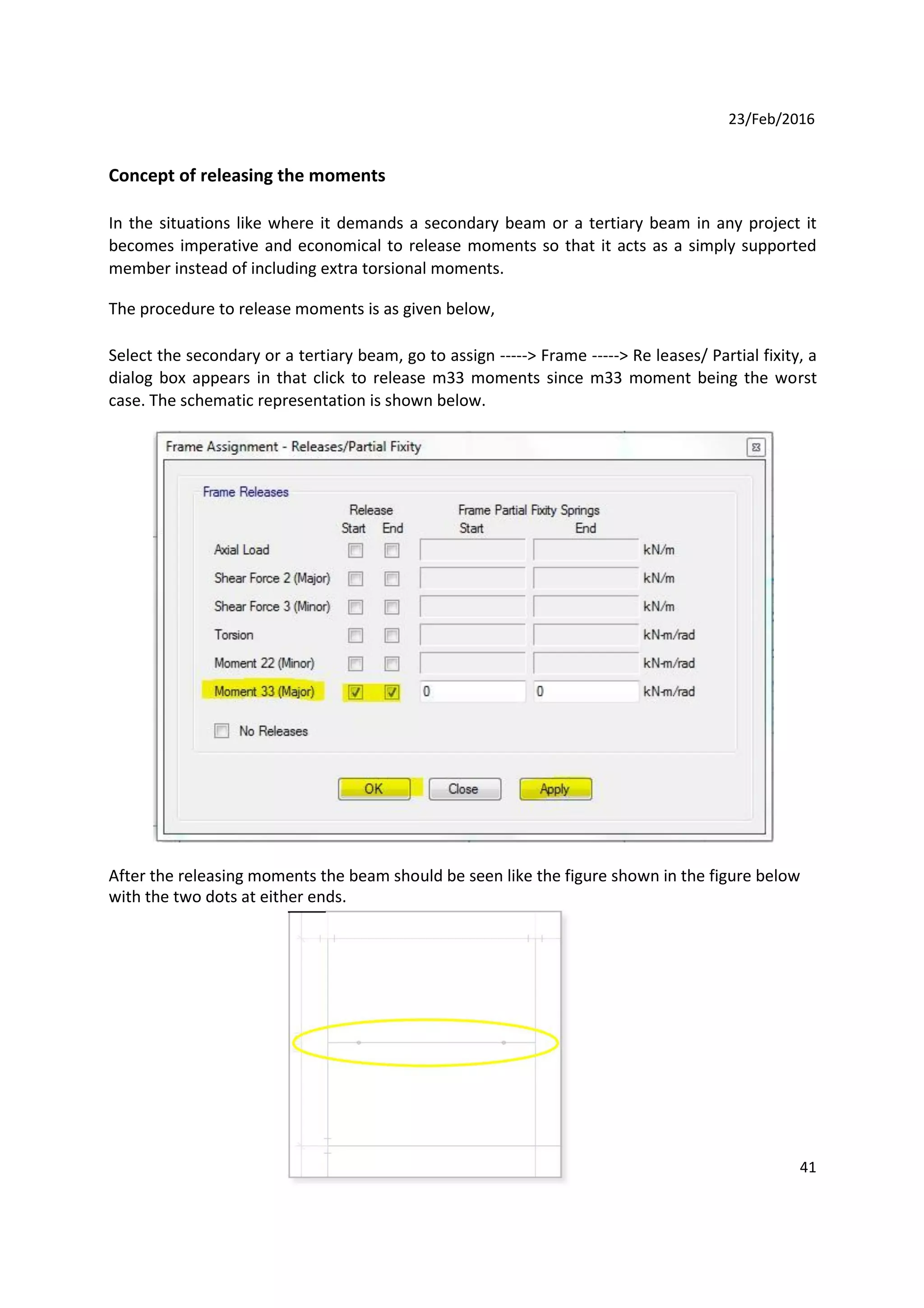 23/Feb/2016
Concept of releasing the moments
In the situations like where it demands a secondary beam or a tertiary beam in any project it
becomes imperative and economical to release moments so that it acts as a simply supported
member instead of including extra torsional moments.
The procedure to release moments is as given below,
Select the secondary or a tertiary beam, go to assign -----> Frame -----> Re leases/ Partial fixity, a
dialog box appears in that click to release m33 moments since m33 moment being the worst
case. The schematic representation is shown below.
After the releasing moments the beam should be seen like the figure shown in the figure below
with the two dots at either ends.
41
 