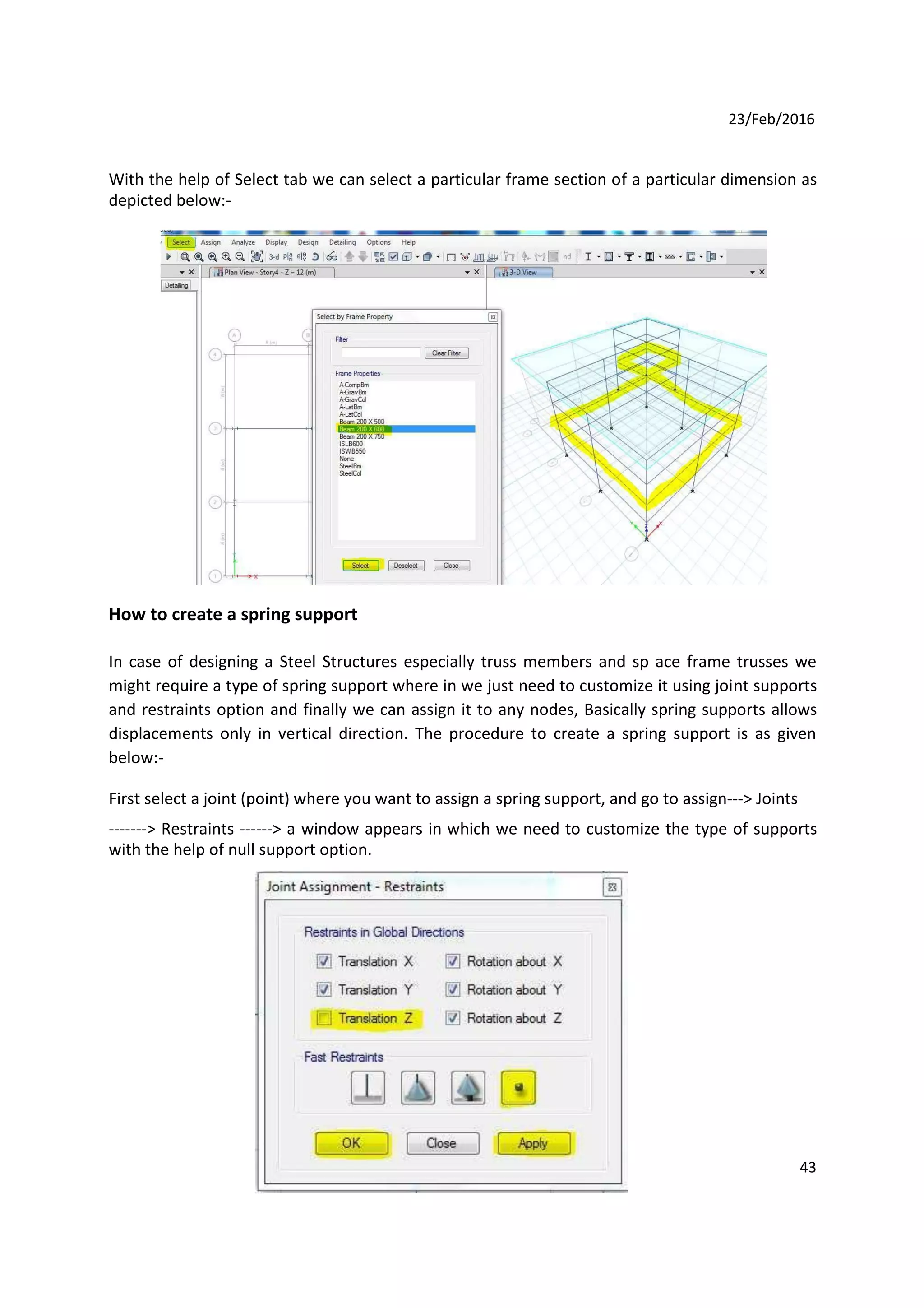23/Feb/2016
With the help of Select tab we can select a particular frame section of a particular dimension as
depicted below:-
How to create a spring support
In case of designing a Steel Structures especially truss members and sp ace frame trusses we
might require a type of spring support where in we just need to customize it using joint supports
and restraints option and finally we can assign it to any nodes, Basically spring supports allows
displacements only in vertical direction. The procedure to create a spring support is as given
below:-
First select a joint (point) where you want to assign a spring support, and go to assign---> Joints
-------> Restraints ------> a window appears in which we need to customize the type of supports
with the help of null support option.
43
 