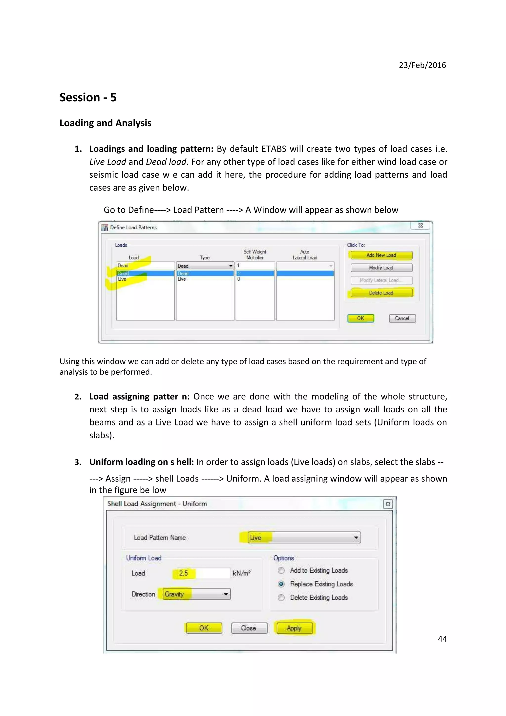 23/Feb/2016
Session - 5
Loading and Analysis
1. Loadings and loading pattern: By default ETABS will create two types of load cases i.e.
Live Load and Dead load. For any other type of load cases like for either wind load case or
seismic load case w e can add it here, the procedure for adding load patterns and load
cases are as given below.
Go to Define----> Load Pattern ----> A Window will appear as shown below
Using this window we can add or delete any type of load cases based on the requirement and type of
analysis to be performed.
2. Load assigning patter n: Once we are done with the modeling of the whole structure,
next step is to assign loads like as a dead load we have to assign wall loads on all the
beams and as a Live Load we have to assign a shell uniform load sets (Uniform loads on
slabs).
3. Uniform loading on s hell: In order to assign loads (Live loads) on slabs, select the slabs --
---> Assign -----> shell Loads ------> Uniform. A load assigning window will appear as shown
in the figure be low
44
 