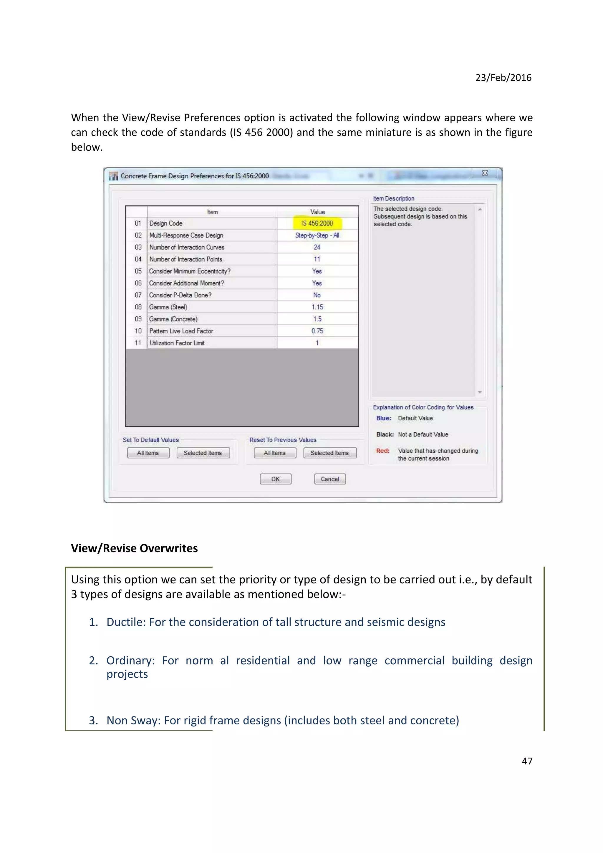 23/Feb/2016
When the View/Revise Preferences option is activated the following window appears where we
can check the code of standards (IS 456 2000) and the same miniature is as shown in the figure
below.
View/Revise Overwrites
Using this option we can set the priority or type of design to be carried out i.e., by default
3 types of designs are available as mentioned below:-
1. Ductile: For the consideration of tall structure and seismic designs
2. Ordinary: For norm al residential and low range commercial building design
projects
3. Non Sway: For rigid frame designs (includes both steel and concrete)
47
 