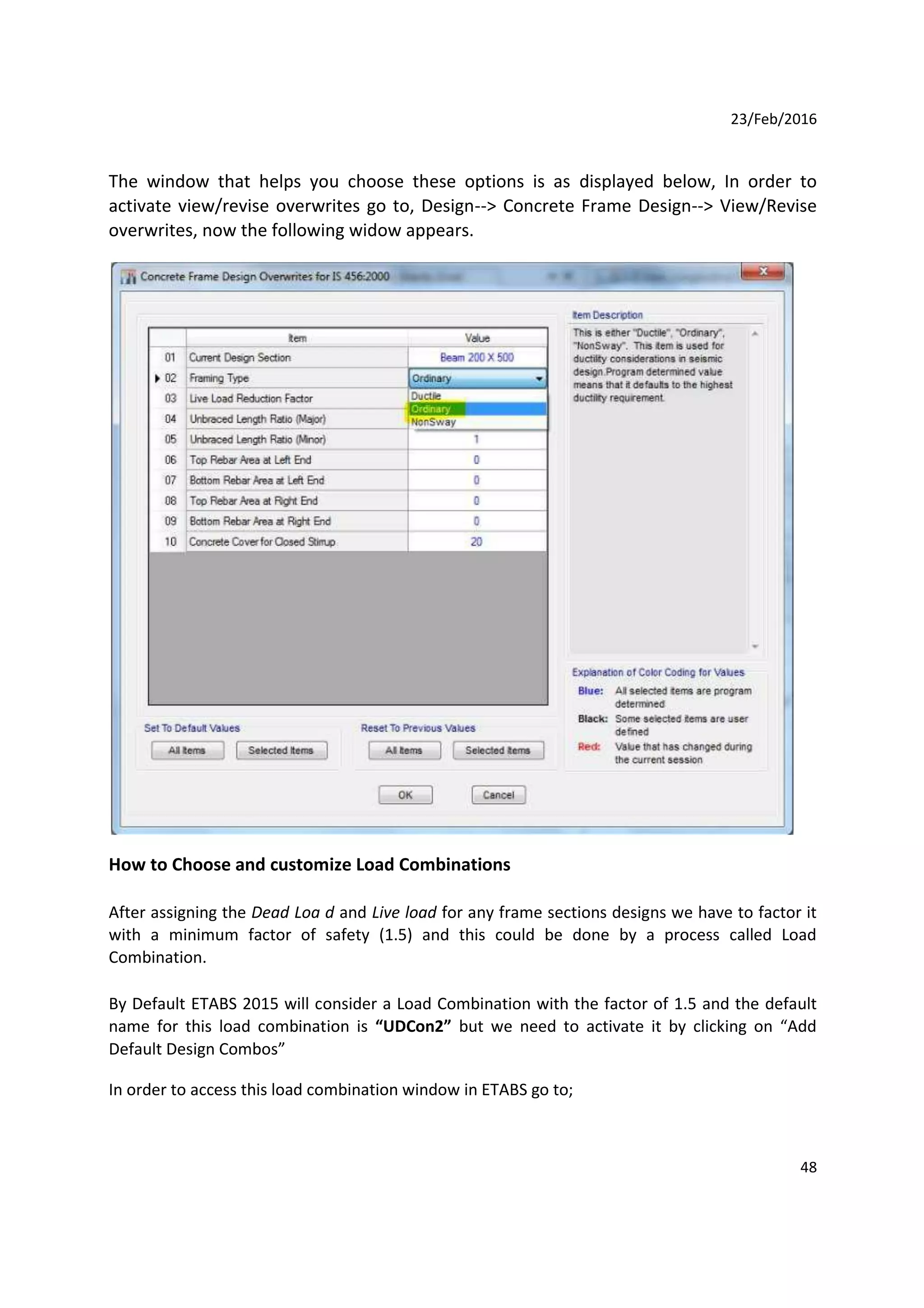 23/Feb/2016
The window that helps you choose these options is as displayed below, In order to
activate view/revise overwrites go to, Design--> Concrete Frame Design--> View/Revise
overwrites, now the following widow appears.
How to Choose and customize Load Combinations
After assigning the Dead Loa d and Live load for any frame sections designs we have to factor it
with a minimum factor of safety (1.5) and this could be done by a process called Load
Combination.
By Default ETABS 2015 will consider a Load Combination with the factor of 1.5 and the default
name for this load combination is “UDCon2” but we need to activate it by clicking on “Add
Default Design Combos”
In order to access this load combination window in ETABS go to;
48
 