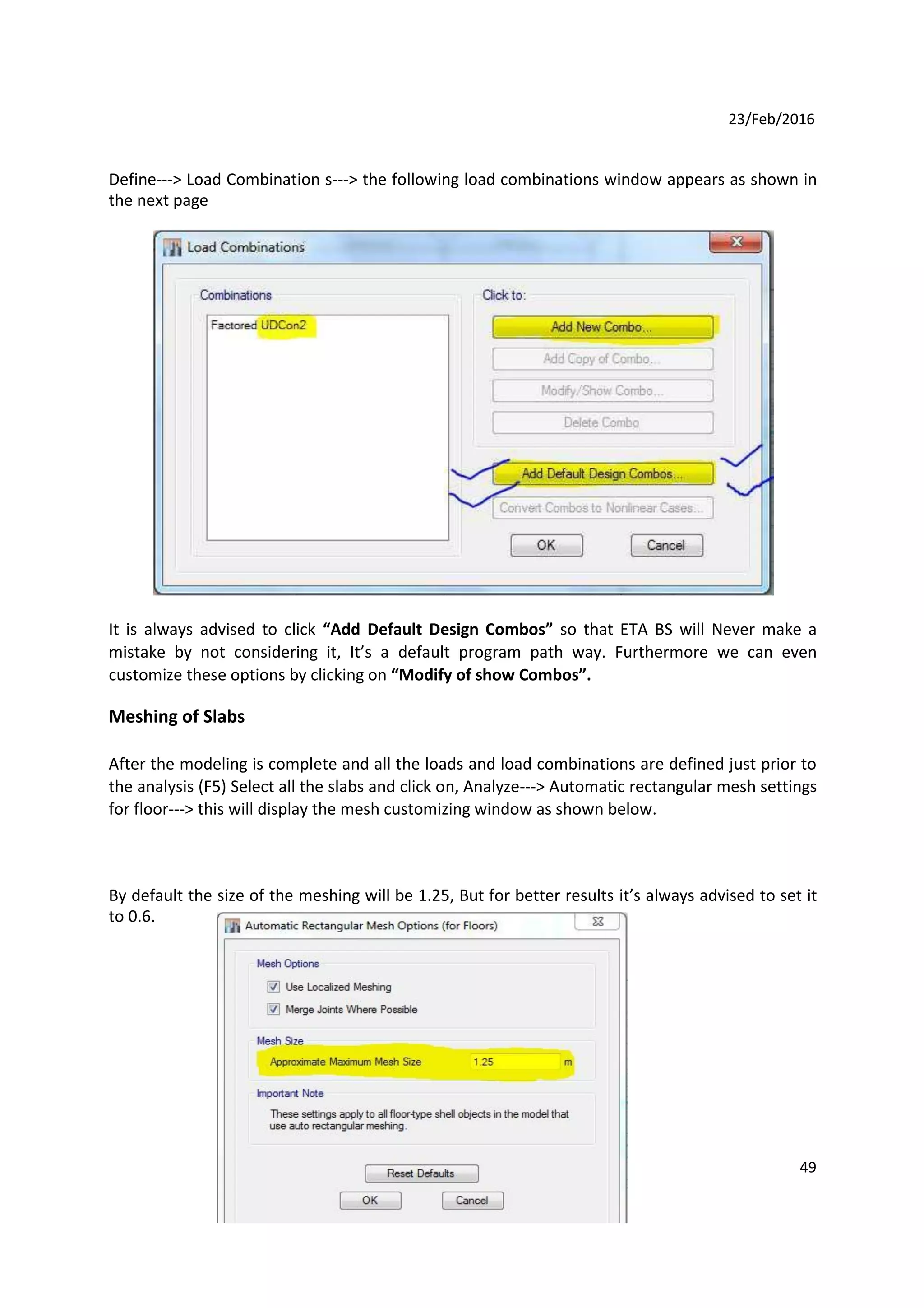 23/Feb/2016
Define---> Load Combination s---> the following load combinations window appears as shown in
the next page
It is always advised to click “Add Default Design Combos” so that ETA BS will Never make a
mistake by not considering it, It’s a default program path way. Furthermore we can even
customize these options by clicking on “Modify of show Combos”.
Meshing of Slabs
After the modeling is complete and all the loads and load combinations are defined just prior to
the analysis (F5) Select all the slabs and click on, Analyze---> Automatic rectangular mesh settings
for floor---> this will display the mesh customizing window as shown below.
By default the size of the meshing will be 1.25, But for better results it’s always advised to set it
to 0.6.
49
 