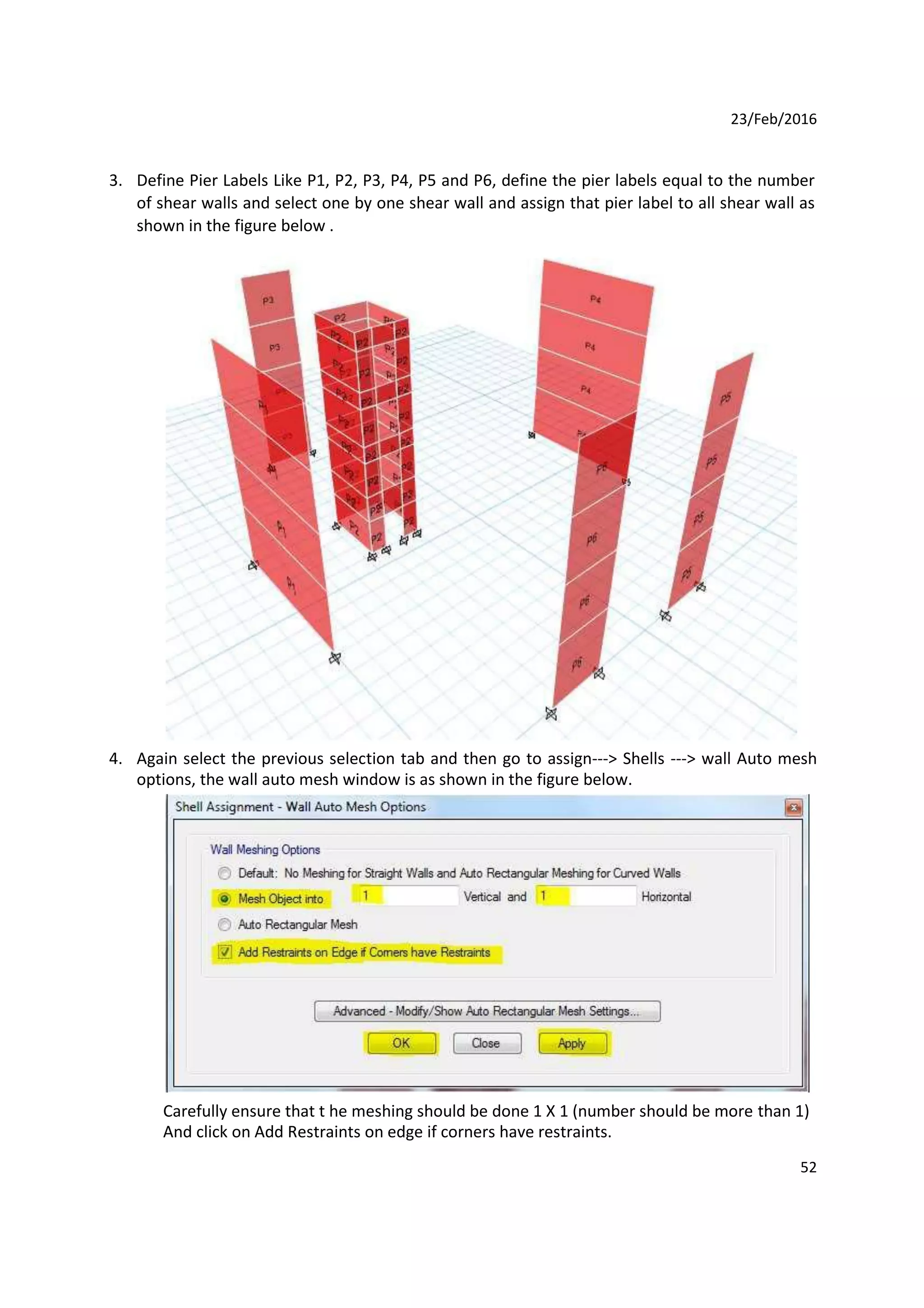 23/Feb/2016
3. Define Pier Labels Like P1, P2, P3, P4, P5 and P6, define the pier labels equal to the number
of shear walls and select one by one shear wall and assign that pier label to all shear wall as
shown in the figure below .
4. Again select the previous selection tab and then go to assign---> Shells ---> wall Auto mesh
options, the wall auto mesh window is as shown in the figure below.
Carefully ensure that t he meshing should be done 1 X 1 (number should be more than 1)
And click on Add Restraints on edge if corners have restraints.
52
 