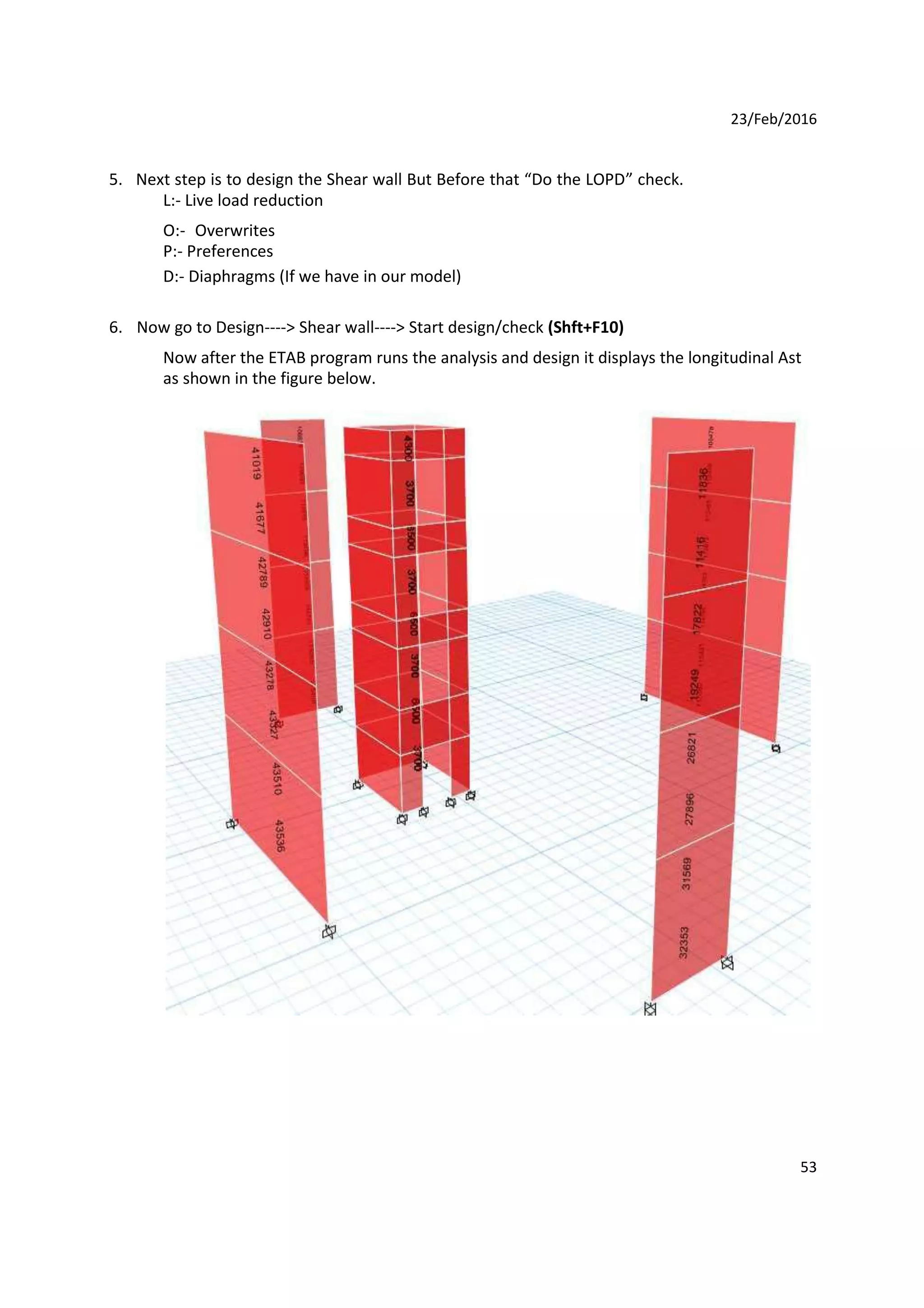 23/Feb/2016
5. Next step is to design the Shear wall But Before that “Do the LOPD” check.
L:- Live load reduction
O:- Overwrites
P:- Preferences
D:- Diaphragms (If we have in our model)
6. Now go to Design----> Shear wall----> Start design/check (Shft+F10)
Now after the ETAB program runs the analysis and design it displays the longitudinal Ast
as shown in the figure below.
53
 