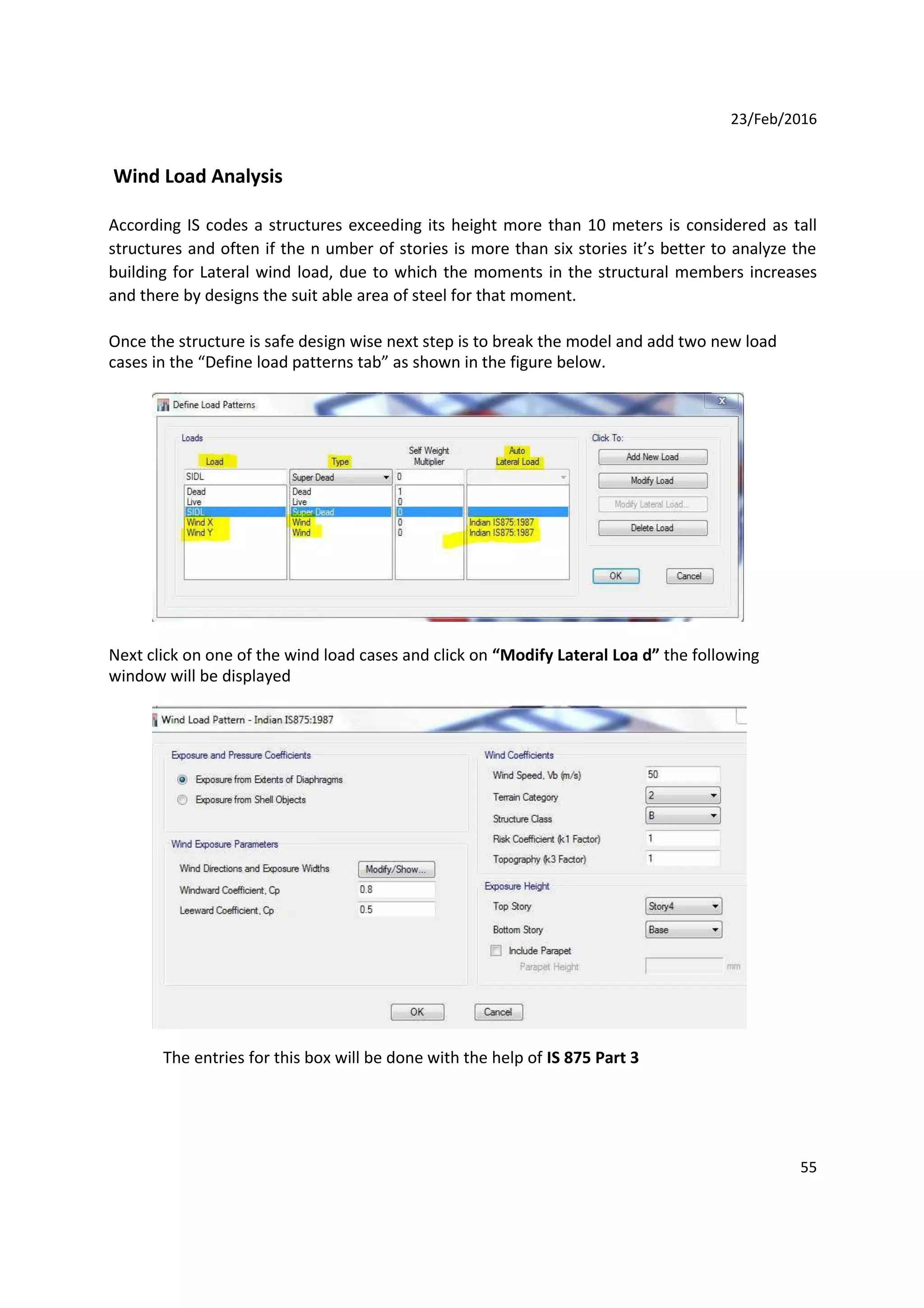 23/Feb/2016
Wind Load Analysis
According IS codes a structures exceeding its height more than 10 meters is considered as tall
structures and often if the n umber of stories is more than six stories it’s better to analyze the
building for Lateral wind load, due to which the moments in the structural members increases
and there by designs the suit able area of steel for that moment.
Once the structure is safe design wise next step is to break the model and add two new load
cases in the “Define load patterns tab” as shown in the figure below.
Next click on one of the wind load cases and click on “Modify Lateral Loa d” the following
window will be displayed
The entries for this box will be done with the help of IS 875 Part 3
55
 