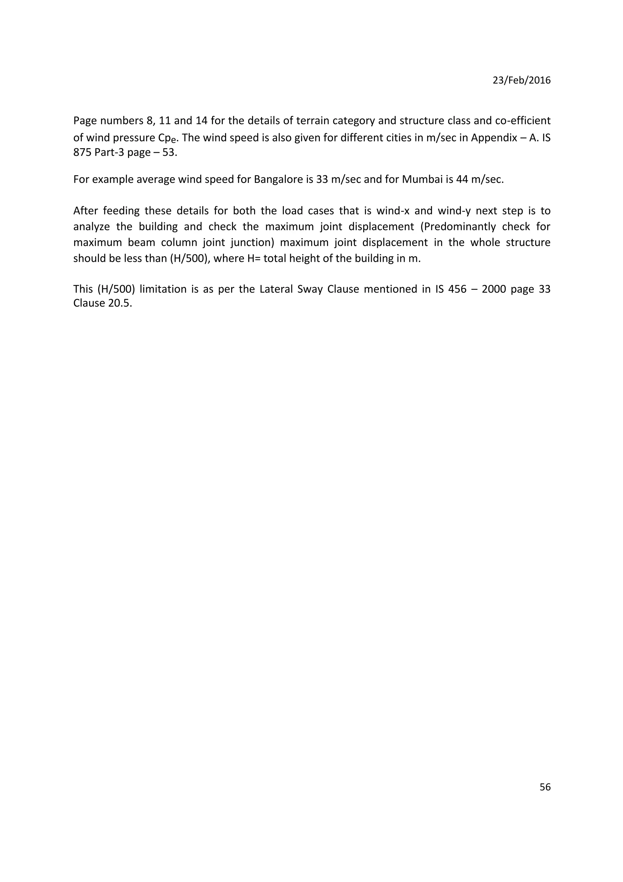 23/Feb/2016
Page numbers 8, 11 and 14 for the details of terrain category and structure class and co-efficient
of wind pressure Cpe. The wind speed is also given for different cities in m/sec in Appendix – A. IS
875 Part-3 page – 53.
For example average wind speed for Bangalore is 33 m/sec and for Mumbai is 44 m/sec.
After feeding these details for both the load cases that is wind-x and wind-y next step is to
analyze the building and check the maximum joint displacement (Predominantly check for
maximum beam column joint junction) maximum joint displacement in the whole structure
should be less than (H/500), where H= total height of the building in m.
This (H/500) limitation is as per the Lateral Sway Clause mentioned in IS 456 – 2000 page 33
Clause 20.5.
56
 