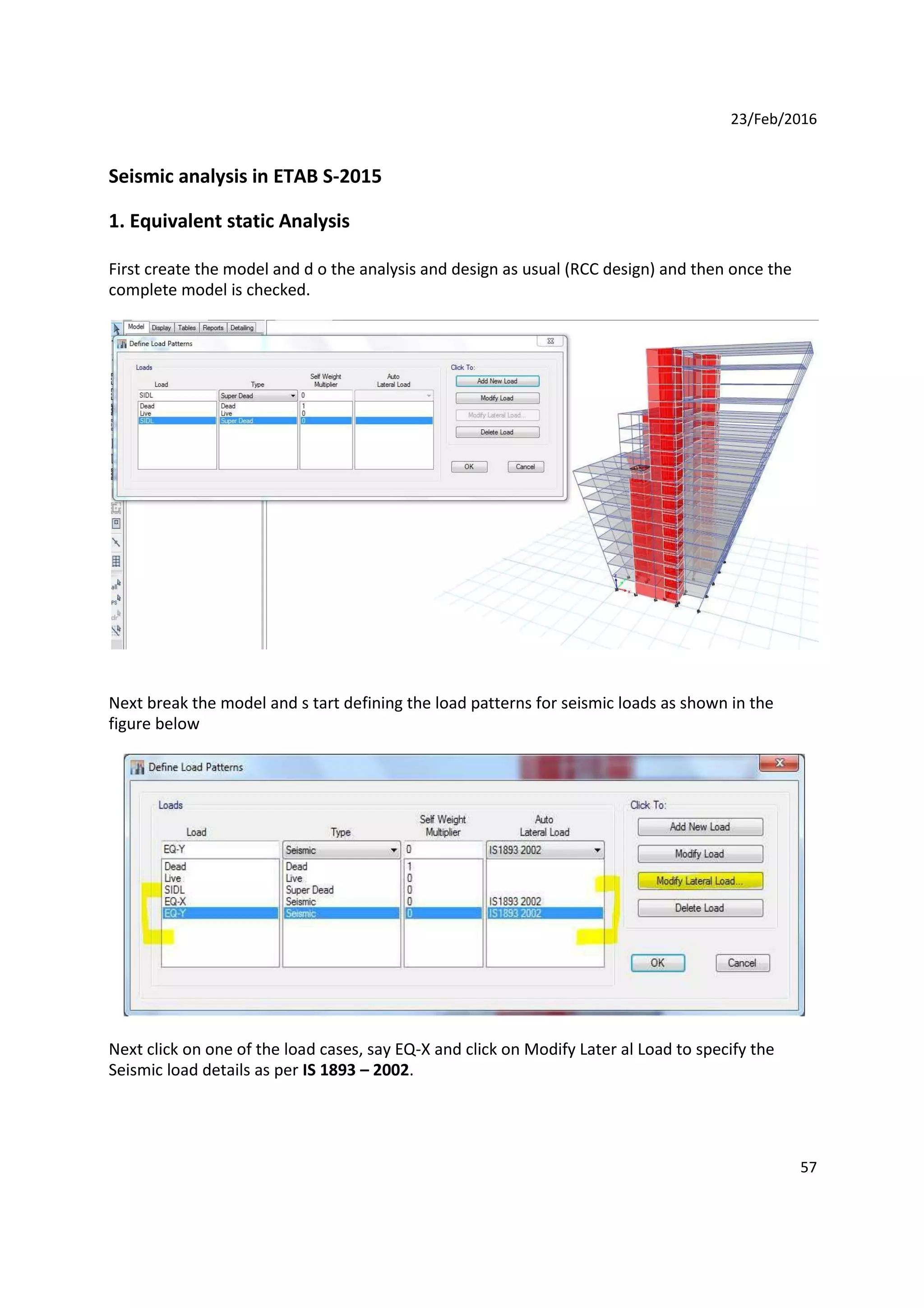 23/Feb/2016
Seismic analysis in ETAB S-2015
1. Equivalent static Analysis
First create the model and d o the analysis and design as usual (RCC design) and then once the
complete model is checked.
Next break the model and s tart defining the load patterns for seismic loads as shown in the
figure below
Next click on one of the load cases, say EQ-X and click on Modify Later al Load to specify the
Seismic load details as per IS 1893 – 2002.
57
 