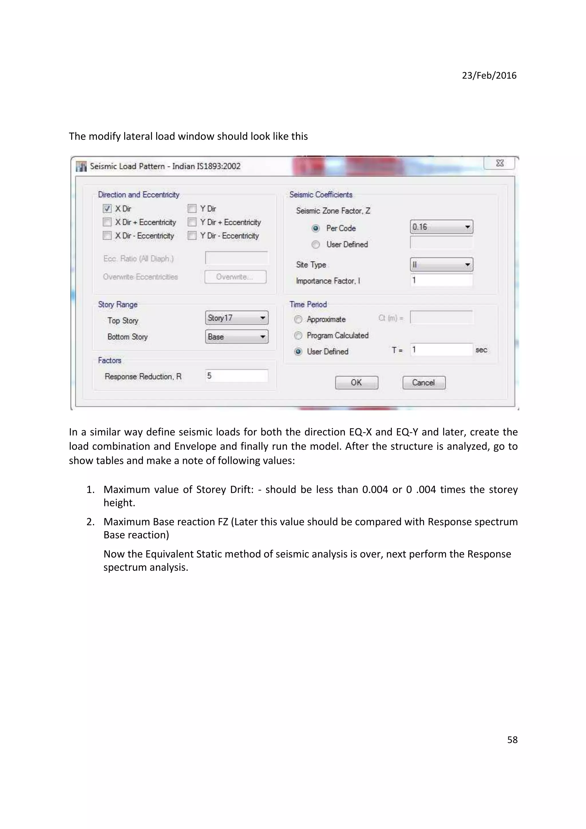 23/Feb/2016
The modify lateral load window should look like this
In a similar way define seismic loads for both the direction EQ-X and EQ-Y and later, create the
load combination and Envelope and finally run the model. After the structure is analyzed, go to
show tables and make a note of following values:
1. Maximum value of Storey Drift: - should be less than 0.004 or 0 .004 times the storey
height.
2. Maximum Base reaction FZ (Later this value should be compared with Response spectrum
Base reaction)
Now the Equivalent Static method of seismic analysis is over, next perform the Response
spectrum analysis.
58
 