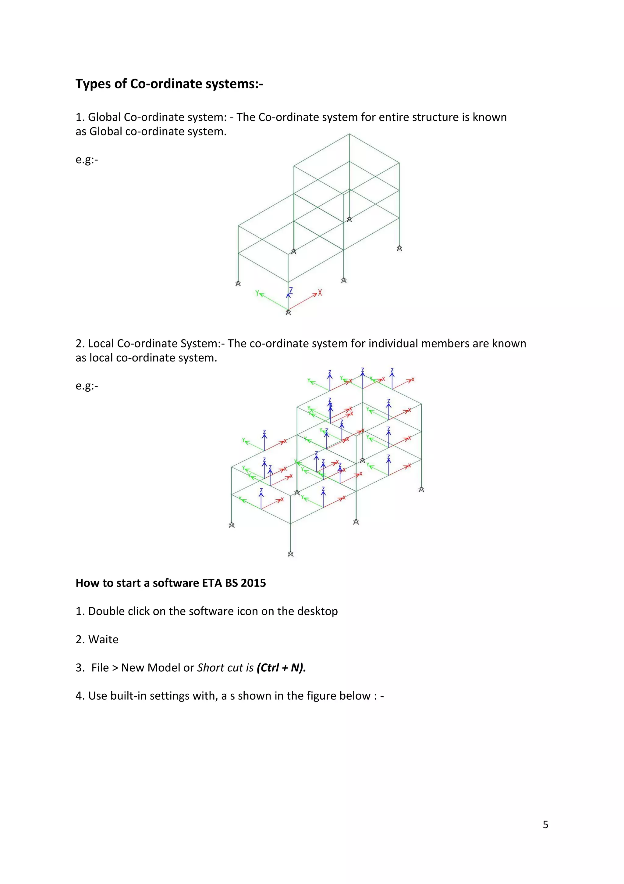 Types of Co-ordinate systems:-
1. Global Co-ordinate system: - The Co-ordinate system for entire structure is known
as Global co-ordinate system.
e.g:-
2. Local Co-ordinate System:- The co-ordinate system for individual members are known
as local co-ordinate system.
e.g:-
How to start a software ETA BS 2015
1. Double click on the software icon on the desktop
2. Waite
3. File > New Model or Short cut is (Ctrl + N).
4. Use built-in settings with, a s shown in the figure below : -
5
 
