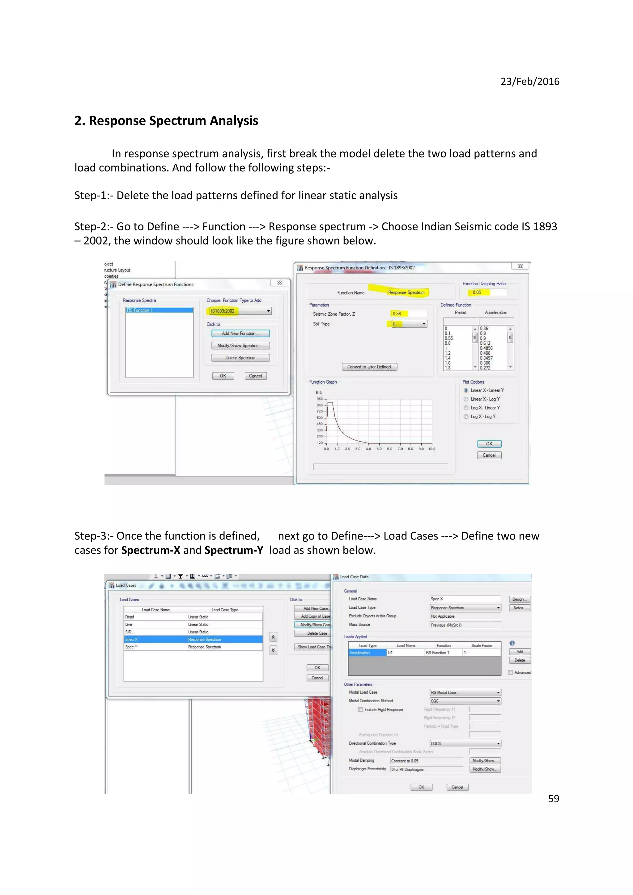 23/Feb/2016
2. Response Spectrum Analysis
In response spectrum analysis, first break the model delete the two load patterns and
load combinations. And follow the following steps:-
Step-1:- Delete the load patterns defined for linear static analysis
Step-2:- Go to Define ---> Function ---> Response spectrum -> Choose Indian Seismic code IS 1893
– 2002, the window should look like the figure shown below.
Step-3:- Once the function is defined,
cases for Spectrum-X and Spectrum-Y
next go to Define---> Load Cases ---> Define two new
load as shown below.
59
 