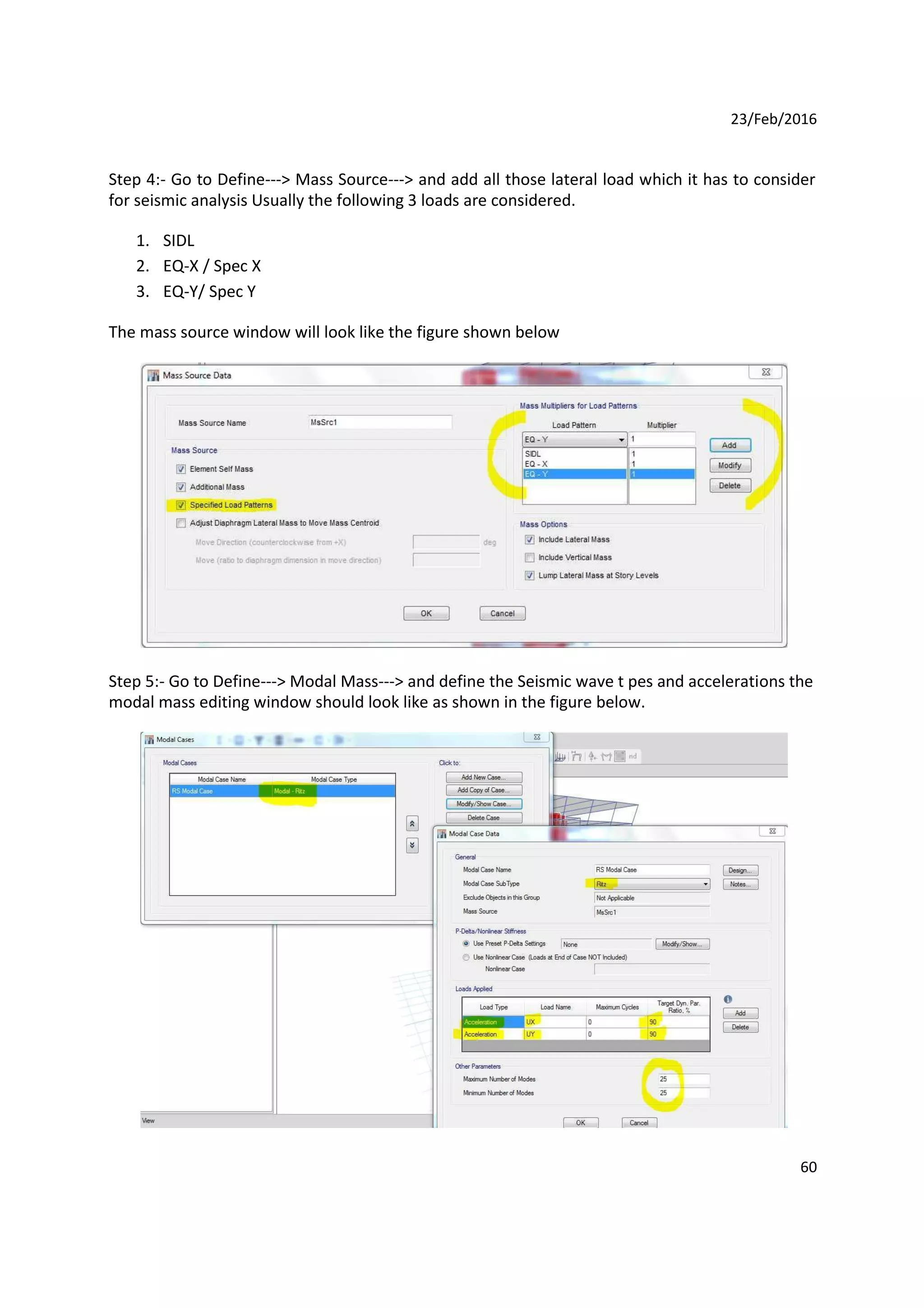 23/Feb/2016
Step 4:- Go to Define---> Mass Source---> and add all those lateral load which it has to consider
for seismic analysis Usually the following 3 loads are considered.
1. SIDL
2. EQ-X / Spec X
3. EQ-Y/ Spec Y
The mass source window will look like the figure shown below
Step 5:- Go to Define---> Modal Mass---> and define the Seismic wave t pes and accelerations the
modal mass editing window should look like as shown in the figure below.
60
 