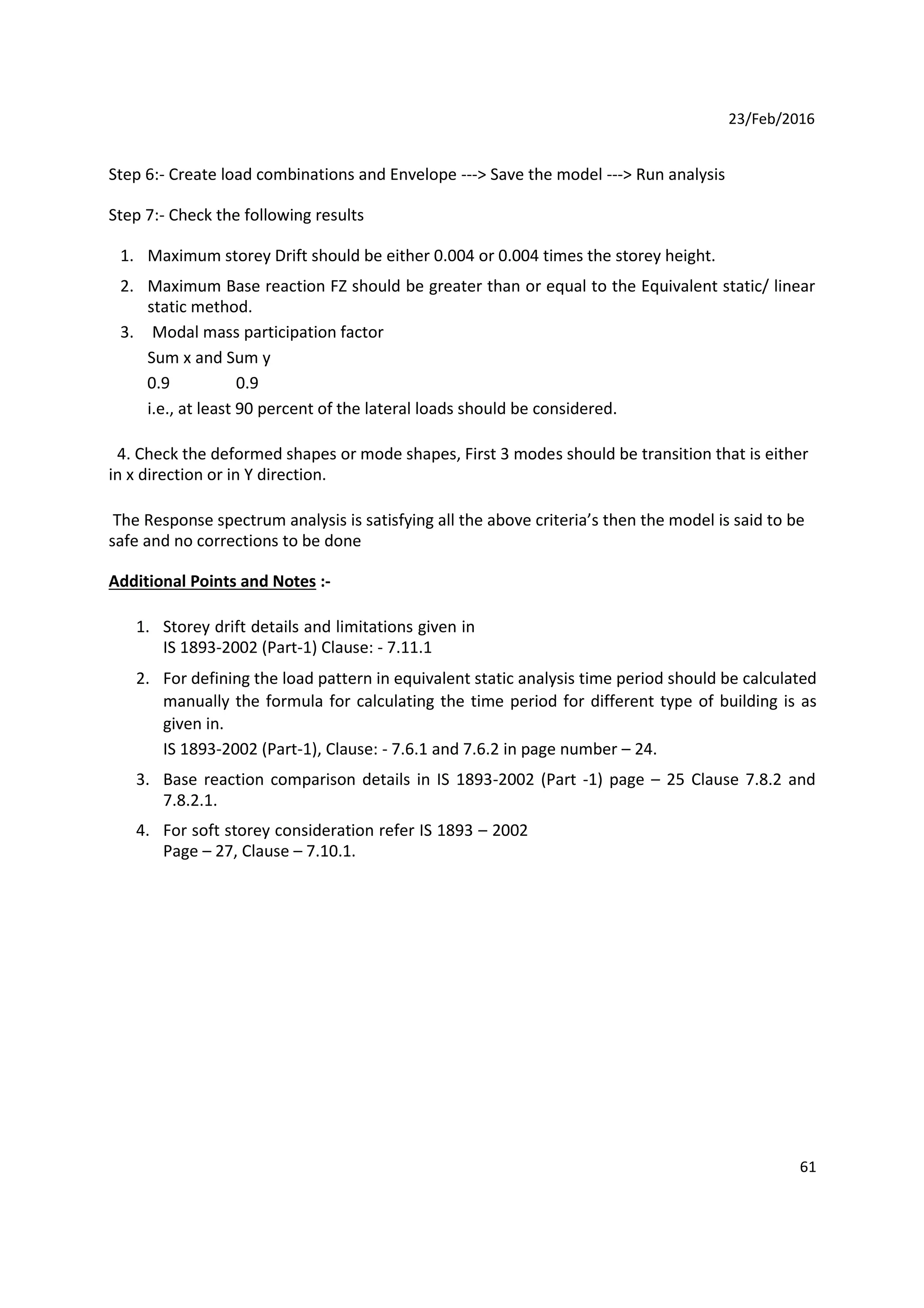 23/Feb/2016
Step 6:- Create load combinations and Envelope ---> Save the model ---> Run analysis
Step 7:- Check the following results
1. Maximum storey Drift should be either 0.004 or 0.004 times the storey height.
2. Maximum Base reaction FZ should be greater than or equal to the Equivalent static/ linear
static method.
3. Modal mass participation factor
Sum x and Sum y
0.9 0.9
i.e., at least 90 percent of the lateral loads should be considered.
4. Check the deformed shapes or mode shapes, First 3 modes should be transition that is either
in x direction or in Y direction.
The Response spectrum analysis is satisfying all the above criteria’s then the model is said to be
safe and no corrections to be done
Additional Points and Notes :-
1. Storey drift details and limitations given in
IS 1893-2002 (Part-1) Clause: - 7.11.1
2. For defining the load pattern in equivalent static analysis time period should be calculated
manually the formula for calculating the time period for different type of building is as
given in.
IS 1893-2002 (Part-1), Clause: - 7.6.1 and 7.6.2 in page number – 24.
3. Base reaction comparison details in IS 1893-2002 (Part -1) page – 25 Clause 7.8.2 and
7.8.2.1.
4. For soft storey consideration refer IS 1893 – 2002
Page – 27, Clause – 7.10.1.
61
 