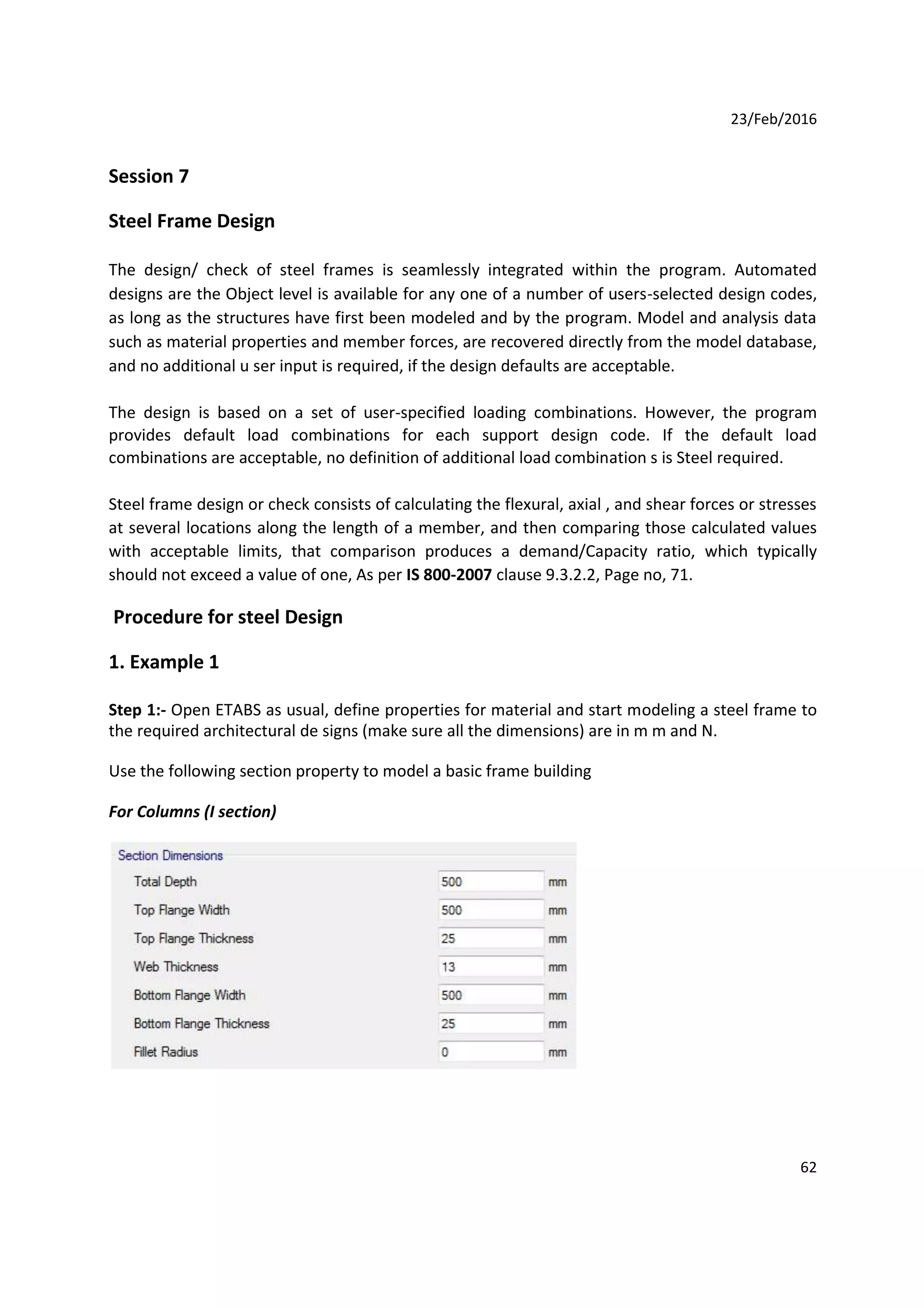 23/Feb/2016
Session 7
Steel Frame Design
The design/ check of steel frames is seamlessly integrated within the program. Automated
designs are the Object level is available for any one of a number of users-selected design codes,
as long as the structures have first been modeled and by the program. Model and analysis data
such as material properties and member forces, are recovered directly from the model database,
and no additional u ser input is required, if the design defaults are acceptable.
The design is based on a set of user-specified loading combinations. However, the program
provides default load combinations for each support design code. If the default load
combinations are acceptable, no definition of additional load combination s is Steel required.
Steel frame design or check consists of calculating the flexural, axial , and shear forces or stresses
at several locations along the length of a member, and then comparing those calculated values
with acceptable limits, that comparison produces a demand/Capacity ratio, which typically
should not exceed a value of one, As per IS 800-2007 clause 9.3.2.2, Page no, 71.
Procedure for steel Design
1. Example 1
Step 1:- Open ETABS as usual, define properties for material and start modeling a steel frame to
the required architectural de signs (make sure all the dimensions) are in m m and N.
Use the following section property to model a basic frame building
For Columns (I section)
62
 