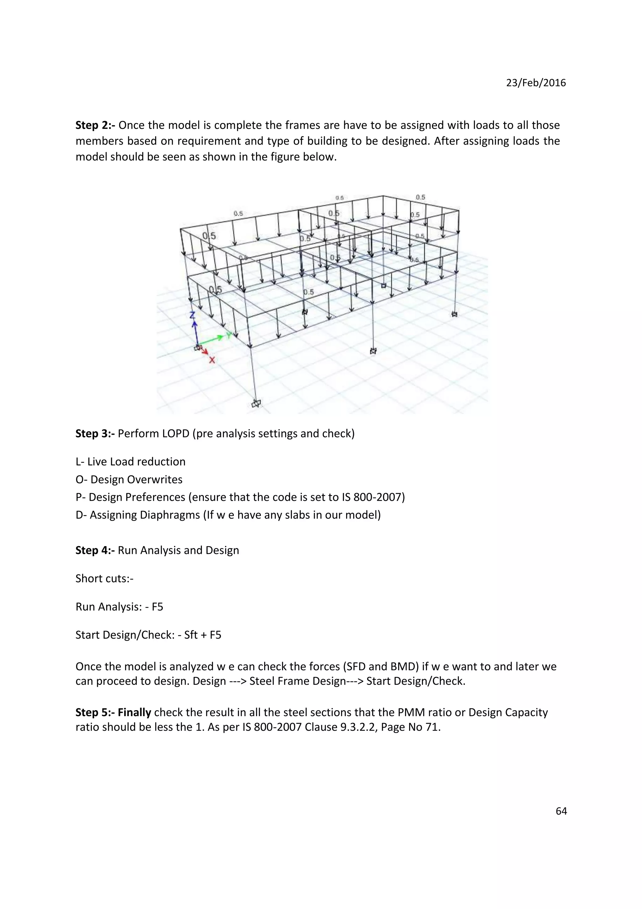 23/Feb/2016
Step 2:- Once the model is complete the frames are have to be assigned with loads to all those
members based on requirement and type of building to be designed. After assigning loads the
model should be seen as shown in the figure below.
Step 3:- Perform LOPD (pre analysis settings and check)
L- Live Load reduction
O- Design Overwrites
P- Design Preferences (ensure that the code is set to IS 800-2007)
D- Assigning Diaphragms (If w e have any slabs in our model)
Step 4:- Run Analysis and Design
Short cuts:-
Run Analysis: - F5
Start Design/Check: - Sft + F5
Once the model is analyzed w e can check the forces (SFD and BMD) if w e want to and later we
can proceed to design. Design ---> Steel Frame Design---> Start Design/Check.
Step 5:- Finally check the result in all the steel sections that the PMM ratio or Design Capacity
ratio should be less the 1. As per IS 800-2007 Clause 9.3.2.2, Page No 71.
64
 