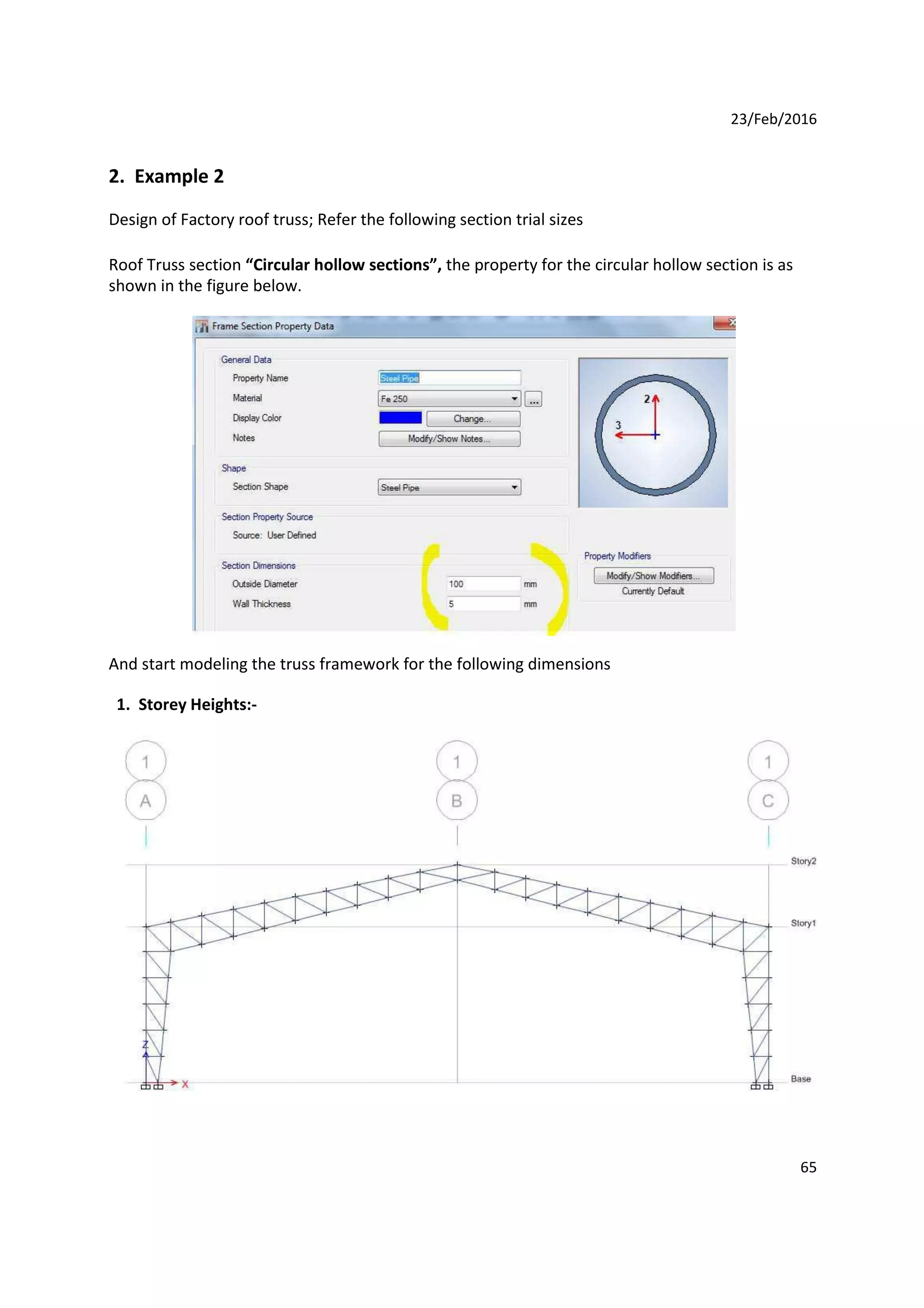 23/Feb/2016
2. Example 2
Design of Factory roof truss; Refer the following section trial sizes
Roof Truss section “Circular hollow sections”, the property for the circular hollow section is as
shown in the figure below.
And start modeling the truss framework for the following dimensions
1. Storey Heights:-
65
 