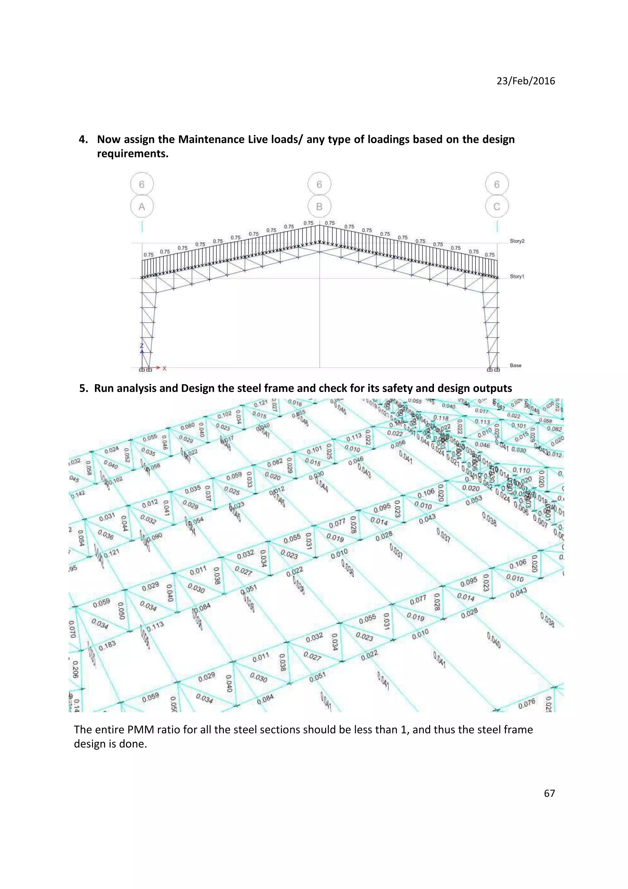 23/Feb/2016
4. Now assign the Maintenance Live loads/ any type of loadings based on the design
requirements.
5. Run analysis and Design the steel frame and check for its safety and design outputs
The entire PMM ratio for all the steel sections should be less than 1, and thus the steel frame
design is done.
67
 