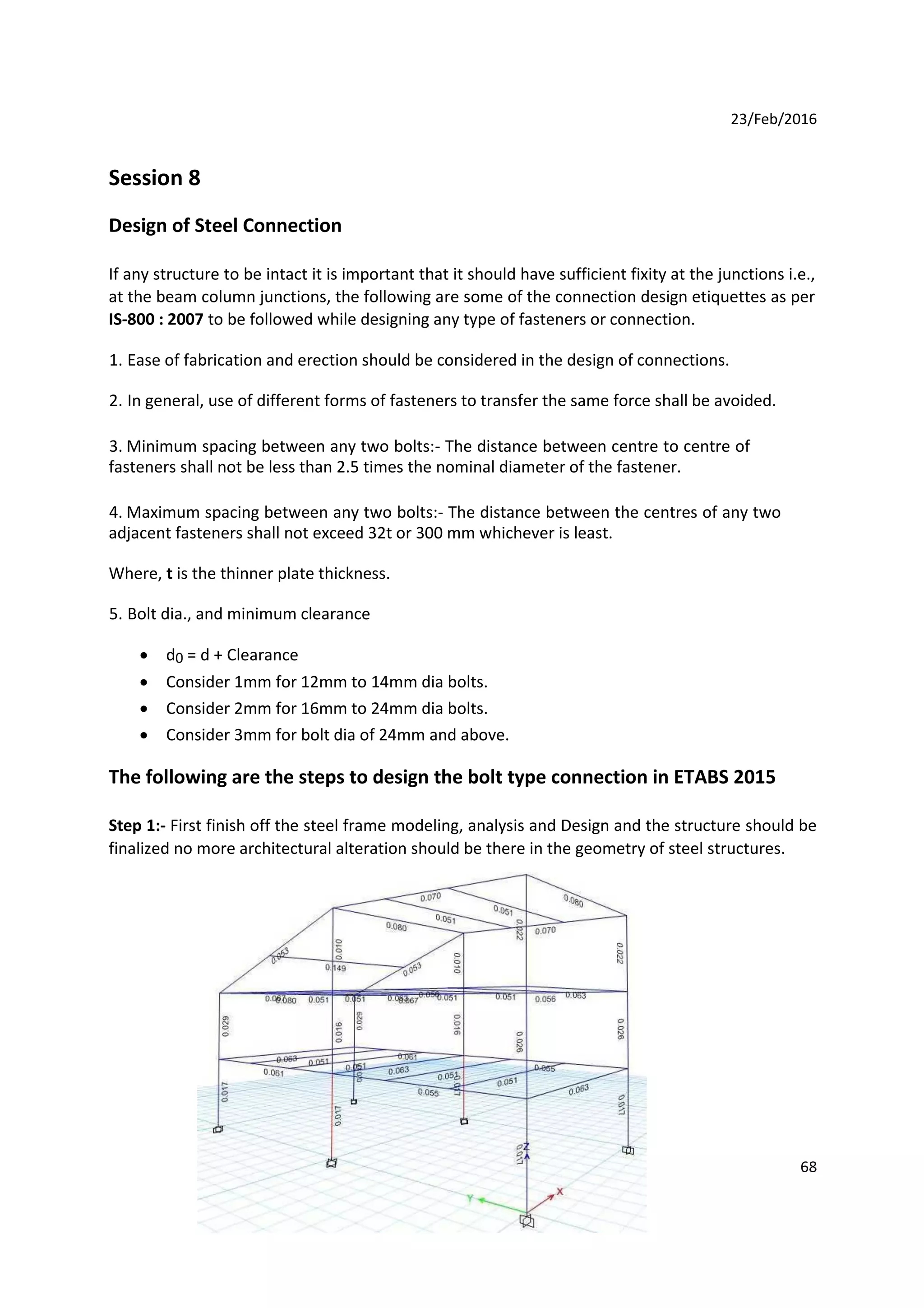 23/Feb/2016
Session 8
Design of Steel Connection
If any structure to be intact it is important that it should have sufficient fixity at the junctions i.e.,
at the beam column junctions, the following are some of the connection design etiquettes as per
IS-800 : 2007 to be followed while designing any type of fasteners or connection.
1. Ease of fabrication and erection should be considered in the design of connections.
2. In general, use of different forms of fasteners to transfer the same force shall be avoided.
3. Minimum spacing between any two bolts:- The distance between centre to centre of
fasteners shall not be less than 2.5 times the nominal diameter of the fastener.
4. Maximum spacing between any two bolts:- The distance between the centres of any two
adjacent fasteners shall not exceed 32t or 300 mm whichever is least.
Where, t is the thinner plate thickness.
5. Bolt dia., and minimum clearance
 d0 = d + Clearance

 Consider 1mm for 12mm to 14mm dia bolts.

 Consider 2mm for 16mm to 24mm dia bolts.

 Consider 3mm for bolt dia of 24mm and above.
The following are the steps to design the bolt type connection in ETABS 2015
Step 1:- First finish off the steel frame modeling, analysis and Design and the structure should be
finalized no more architectural alteration should be there in the geometry of steel structures.
68
 