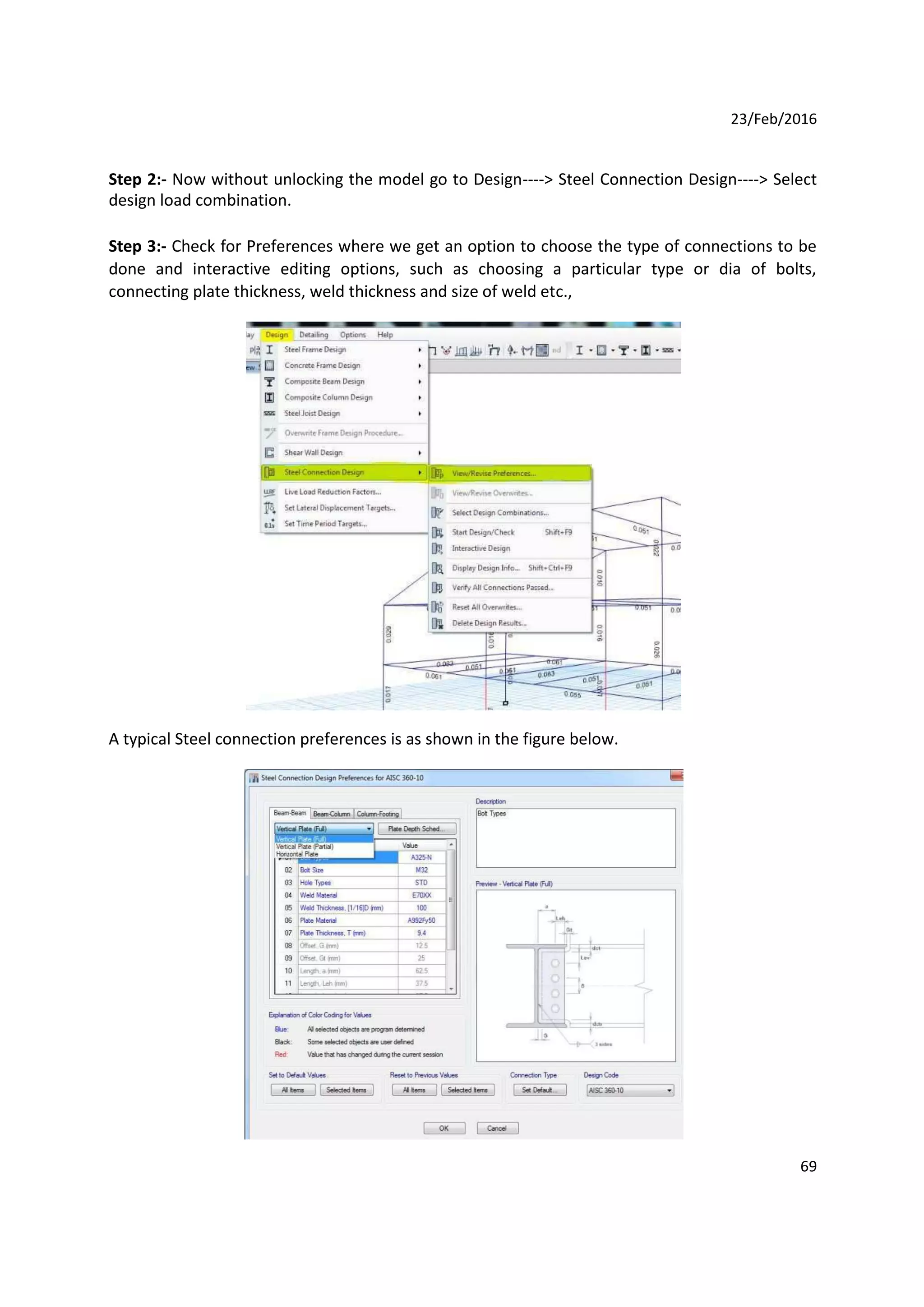 23/Feb/2016
Step 2:- Now without unlocking the model go to Design----> Steel Connection Design----> Select
design load combination.
Step 3:- Check for Preferences where we get an option to choose the type of connections to be
done and interactive editing options, such as choosing a particular type or dia of bolts,
connecting plate thickness, weld thickness and size of weld etc.,
A typical Steel connection preferences is as shown in the figure below.
69
 